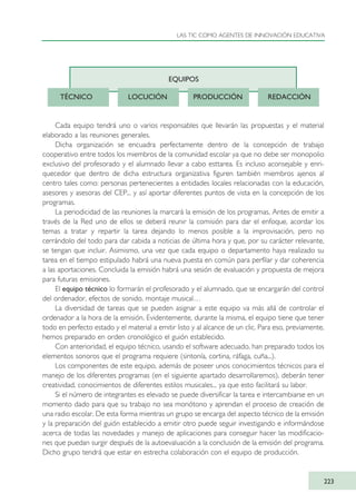 Cada equipo tendrá uno o varios responsables que llevarán las propuestas y el material
elaborado a las reuniones generales.
Dicha organización se encuadra perfectamente dentro de la concepción de trabajo
cooperativo entre todos los miembros de la comunidad escolar ya que no debe ser monopolio
exclusivo del profesorado y el alumnado llevar a cabo esttarea. Es incluso aconsejable y enri-
quecedor que dentro de dicha estructura organizativa figuren también miembros ajenos al
centro tales como: personas pertenecientes a entidades locales relacionadas con la educación,
asesores y asesoras del CEP... y así aportar diferentes puntos de vista en la concepción de los
programas.
La periodicidad de las reuniones la marcará la emisión de los programas. Antes de emitir a
través de la Red uno de ellos se deberá reunir la comisión para dar el enfoque, acordar los
temas a tratar y repartir la tarea dejando lo menos posible a la improvisación, pero no
cerrándolo del todo para dar cabida a noticias de última hora y que, por su carácter relevante,
se tengan que incluir. Asimismo, una vez que cada equipo o departamento haya realizado su
tarea en el tiempo estipulado habrá una nueva puesta en común para perfilar y dar coherencia
a las aportaciones. Concluida la emisión habrá una sesión de evaluación y propuesta de mejora
para futuras emisiones.
El equipo técnico lo formarán el profesorado y el alumnado, que se encargarán del control
del ordenador, efectos de sonido, montaje musical…
La diversidad de tareas que se pueden asignar a este equipo va más allá de controlar el
ordenador a la hora de la emisión. Evidentemente, durante la misma, el equipo tiene que tener
todo en perfecto estado y el material a emitir listo y al alcance de un clic. Para eso, previamente,
hemos preparado en orden cronológico el guión establecido.
Con anterioridad, el equipo técnico, usando el software adecuado, han preparado todos los
elementos sonoros que el programa requiere (sintonía, cortina, ráfaga, cuña...).
Los componentes de este equipo, además de poseer unos conocimientos técnicos para el
manejo de los diferentes programas (en el siguiente apartado desarrollaremos), deberán tener
creatividad, conocimientos de diferentes estilos musicales... ya que esto facilitará su labor.
Si el número de integrantes es elevado se puede diversificar la tarea e intercambiarse en un
momento dado para que su trabajo no sea monótono y aprendan el proceso de creación de
una radio escolar. De esta forma mientras un grupo se encarga del aspecto técnico de la emisión
y la preparación del guión establecido a emitir otro puede seguir investigando e informándose
acerca de todas las novedades y manejo de aplicaciones para conseguir hacer las modificacio-
nes que puedan surgir después de la autoevaluación a la conclusión de la emisión del programa.
Dicho grupo tendrá que estar en estrecha colaboración con el equipo de producción.
LAS TIC COMO AGENTES DE INNOVACIÓN EDUCATIVA
223
EQUIPOS
TÉCNICO LOCUCIÓN PRODUCCIÓN REDACCIÓN
TIC_como_agentes_innovacionOK.qxd 25/11/05 16:32 PÆgina 223
 