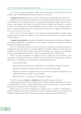 Los rincones y grupos de trabajo pueden ser una herramienta válida para este tipo de
trabajo ya que la disponibilidad de horario puede ser más amplio.
El equipo de locución prestará su voz para radiar el guión preparado, hacer entrevistas…
Además de ser una presencia importante en la redacción del guión debe cuidar al máximo
la entonación. Es muy importante que los componentes de este grupo tengan una dicción clara
y fluida y que, además, den sentido a los párrafos a emitir evitando una redacción monótona,
en tono y ritmo, del guión. Su responsabilidad les llevará a realizar, una vez confeccionado el
guión, un estudio detallado del mismo y ensayar tantas veces como se requiera la entonación y
el ritmo con el que se va a radiar.
Por ser, en el caso de la radio, la voz el único instrumento descriptor de todo lo que
acontece ante la carencia de imágenes u otros elementos multimedia que lo apoyen se debe
cuidar al máximo.
El equipo de producción se ocupará de mantener las estructuras de la emisora y colaborar
en aspectos difícilmente encuadrables en otros equipos (manuales, entrevistas, evaluación
posterior del programa emitido…).
Por ser el más amplio y diverso da cabida a todos los miembros que quieran participar en
la elaboración de los programas. Es un grupo idóneo para dividir las tareas por aulas, dando de
esta forma un nexo de unión al centro y autonomía de trabajo a los subgrupos para establecer
el ritmo y la búsqueda de información a cada cual, respetando plazos y planificación.
Dentro de este macrogrupo se asignarán todas las tareas que de una forma u otra
enriquezcan la actividad, tareas que van desde las más obvias hasta las que aportan enfoques
diferentes e ir enriqueciendo y actualizando la radio escolar tales como:
· Elaboración del guión.
· Búsqueda de información para complementar los comentarios incluidos en el guión.
· Ponerse en contacto con otras emisoras para el intercambio de ideas.
· Realizar y mantener una página Web con las noticias y programas grabados para su
posterior descarga y audición a quien lo desee.
· Realizar las fichas y manuales para la locución y el técnico.
Por último, habrá un director o directora que canalizará toda la información.
La figura del director será la más importante en todos los sentidos. Además de unos cono-
cimientos amplios en radio y software debe poseer nociones de dinámica y técnicas grupales
para aplicar en cada momento la adecuada a la situación.
Debe ejercer una función de liderazgo en iniciativas pero sin coartar la colaboración y
puntos de vista del resto de los miembros de la radio. Dependiendo del tema y el número de
integrantes deberá aplicar técnicas de grupo de trabajo, asamblea, grupo de encuentro...
LAS TIC COMO AGENTES DE INNOVACIÓN EDUCATIVA
224
TIC_como_agentes_innovacionOK.qxd 25/11/05 16:32 PÆgina 224
 