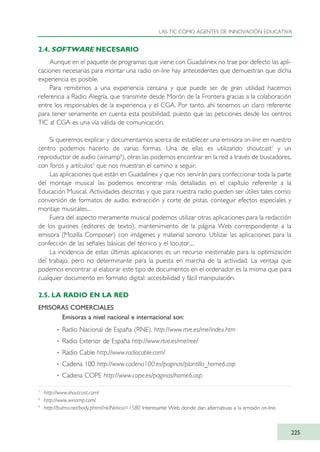 2.4. SOFTWARE NECESARIO
Aunque en el paquete de programas que viene con Guadalinex no trae por defecto las apli-
caciones necesarias para montar una radio on-line hay antecedentes que demuestran que dicha
experiencia es posible.
Para remitirnos a una experiencia cercana y que puede ser de gran utilidad hacemos
referencia a Radio Alegría, que transmite desde Morón de la Frontera gracias a la colaboración
entre los responsables de la experiencia y el CGA. Por tanto, ahí tenemos un claro referente
para tener seriamente en cuenta esta posibilidad, puesto que las peticiones desde los centros
TIC al CGA es una vía válida de comunicación.
Si queremos explicar y documentarnos acerca de establecer una emisora on-line en nuestro
centro podemos hacerlo de varias formas. Una de ellas es utilizando shoutcast7
y un
reproductor de audio (winamp8
), otras las podemos encontrar en la red a través de buscadores,
con foros y artículos9
que nos muestran el camino a seguir.
Las aplicaciones que están en Guadalinex y que nos servirán para confeccionar toda la parte
del montaje musical las podemos encontrar más detalladas en el capítulo referente a la
Educación Musical. Actividades descritas y que para nuestra radio pueden ser útiles tales como:
conversión de formatos de audio, extracción y corte de pistas, conseguir efectos especiales y
montaje musicales...
Fuera del aspecto meramente musical podemos utilizar otras aplicaciones para la redacción
de los guiones (editores de texto), mantenimiento de la página Web correspondiente a la
emisora (Mozilla Composer) con imágenes y material sonoro. Utilizar las aplicaciones para la
confección de las señales básicas del técnico y el locutor....
La incidencia de estas últimas aplicaciones es un recurso inestimable para la optimización
del trabajo, pero no determinante para la puesta en marcha de la actividad. La ventaja que
podemos encontrar al elaborar este tipo de documentos en el ordenador es la misma que para
cualquier documento en formato digital: accesibilidad y fácil manipulación.
2.5. LA RADIO EN LA RED
EMISORAS COMERCIALES
Emisoras a nivel nacional e internacional son:
· Radio Nacional de España (RNE). http://www.rtve.es/rne/index.htm
· Radio Exterior de España http://www.rtve.es/rne/ree/
· Radio Cable http://www.radiocable.com/
· Cadena 100 http://www.cadena100.es/paginas/plantilla_home6.asp
· Cadena COPE http://www.cope.es/paginas/home6.asp
LAS TIC COMO AGENTES DE INNOVACIÓN EDUCATIVA
225
7
http://www.shoutcast.com/
8
http://www.winamp.com/
9
http://bulma.net/body.phtml?nIdNoticia=1580 Interesante Web donde dan alternativas a la emisión on-line.
TIC_como_agentes_innovacionOK.qxd 25/11/05 16:32 PÆgina 225
 