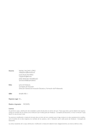 Autores: RAFAEL PALOMO LÓPEZ
rafaelpalomo@wanadoo.es
JULIO RUIZ PALMERO
ruizpalmero@terra.es
JOSÉ SÁNCHEZ RODRÍGUEZ
sanchezrodri@supercable.es
Edita: Junta de Andalucía.
Consejería de Educación
Dirección General de Innovación Educativa y Formación del Profesorado.
ISBN: 84-689-3981-1
Depósito Legal: SE-...
Diseño e Impresión: MICRAPEL
Licencia:
Se permite la copia y distribución de la totalidad o parte de esta obra sin ánimo de lucro. Toda copia total o parcial deberá citar expresa-
mente los nombres de los autores, de la institución que lo edita (Junta de Andalucía - Consejería de Educación), e incluir la mención "copia
literal" en caso de que lo sea.
Se autoriza la modificación y traducción de esta obra sin ánino de lucro, siempre que se haga constar en la obra resultante de la modifica-
ción el nombre de la obra originaria, los nombres de los autores y de la institución que lo edita (Junta de Andalucía - Consejería de
Educación).
Las obras resultantes de la copia, distribución, modificación o traducción deberán tener obligatoriamente una licencia idéntica a ésta.
TIC_como_agentes_innovacionOK.qxd 25/11/05 16:26 PÆgina 4
 