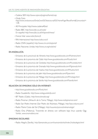 · Cadena SER http://www.cope.es/paginas/home6.asp
· Onda Cero
http://www.ondacero.es/OndaCero/OCNoticias.nsf/OCHomePage?ReadForm&Comunidad=
12&
· 40 Principales http://www.cadena40.es/
· Radio BBC http://www.bbc.co.uk/radio/
En español http://news.bbc.co.uk/hi/spanish/news/
· France Inter www.radio-france.fr
· RAI Internacional http://www.italica.rai.it/
· Radio CNN (español) http://www.cnn.com/espanol/
· Radio Naciones Unidas http://www.un.org/radio/es/
EN ANDALUCÍA:
· Emisoras de la provincial de Almería http://www.guiadelaradio.com/P/almeria.html
· Emisoras de la provincia de Cádiz http://www.guiadelaradio.com/P/cadiz.html
· Emisoras de la provincia de Córdoba http://www.guiadelaradio.com/P/cordoba.html
· Emisoras de la provincia de Granada http://www.guiadelaradio.com/P/granada.html
· Emisoras de la provincia de Huelva http://www.guiadelaradio.com/P/huelva.html
· Emisoras de la provincia de Jaén http://www.guiadelaradio.com/P/jaen.html
· Emisoras de la provincia de Málaga http://www.guiadelaradio.com/P/malaga.html
· Emisoras de la provincia de Sevilla http://www.guiadelaradio.com/P/sevilla.html
RELACIÓN DE EMISORAS SÓLO EN INTERNET:
· http://www.guiadelaradio.com/P/only.html
· Radio Guadalinfo. http://www.radioguadalinfo.com/
· BIT Radio (Cádiz). http://www.bitradio.org/
· Radio Pinomar (Alhaurín de la Torre, Málaga). http://www.radiopinomar.com/
· Radio San Pedro Internet (San Pedro de Alcántara, Málaga). http://spa.vidauna.com/
· Radio Manía Costa del Sol (Málaga). http://usuarios.lycos.es/onlinemalaga/
· Radio Ona (Mallorca). Transmite en directo con software bajo linux usando Ogg
Vorbis. www.onamallorca.net
EMISORAS ESCOLARES
· Radio Alegría (Sevilla). http://personales.ya.com/nuevoondachat/index2radioalegria.html
LAS TIC COMO AGENTES DE INNOVACIÓN EDUCATIVA
226
TIC_como_agentes_innovacionOK.qxd 25/11/05 16:32 PÆgina 226
 