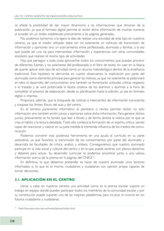 se añade la posibilidad de dar mayor dinamismo a las informaciones que dimanan de la
publicación, ya que el formato digital permite el recibir dicha información de muchas maneras
al acceder sin un orden establecido previamente a las páginas generadas.
No podemos tomarnos a la ligera la idea de realizar una actividad de este tipo en nuestros
centros, ya que el medio utilizado debe ser no solamente un vehículo de transmisión de
información y opiniones sino un acercamiento entre profesorado, alumnado y familias, a la vez
que puede ser una vía para intercambiar información y experiencias con otras comunidades
escolares que realizan el mismo tipo de actividades
Hay que perseguir a toda costa aprovechar todos los conocimientos que puedan provenir
de diferentes fuentes y no solamente del profesorado o el libro de texto, sin caer en la falacia
de querer aplicar este tipo de actividad como un recurso metodológico dentro de la enseñanza
tradicional. Esta hipótesis se derrumba en cuanto observamos la implicación por parte del
alumnado como elemento principal para generar las noticias, ya que no solamente se potenciará
en ellos el desarrollo del conocimiento sino también se fomentarán actitudes críticas respecto
a lo tratado y se verá potenciada la faceta creativa de los alumnos y alumnas a la hora de
completar el proceso de elaboración, desde su planificación hasta la edición, ya sea en formato
digital o impresa.
Propiciará, además, que la búsqueda de noticias e intercambio de información transcienda
y traspase los límites físicos del aula y del centro.
En el terreno puramente informativo el periódico o revista permite recibir no sólo
información sino también emitir juicios y opiniones sobre dicha información. Para generar dichos
juicios, previamente se ha tenido que leer a fondo y de forma directa la noticia por lo que se
crea el hábito a la lectura detallada. Todo ello conlleva la formación de un espíritu crítico, siendo
capaz de reaccionar y valorar en su justa medida la tremenda influencia de los medios de comu-
nicación.
Podemos convertir esta poderosa herramienta en una ayuda al currículo en su parte
actitudinal, ya que favorece la transmisión de los conocimientos por parte del alumnado y
desarrolla las facultades de crítica, análisis y síntesis. Conseguiremos que nuestro alumnado
participe en la vida social y cultural del centro y en la que puede sentirse con plenos derechos
y deberes para actuar. Su desarrollo curricular lo podemos encontrar junto a una valiosa
información acerca de la prensa en ls páginas del CNICE10
.
En definitiva, lo que debemos pretender es hacer de nuestro alumnado unos lectores
informados o, lo que es lo mismo, ciudadanos y ciudadanas con opinión propia capaces de
tomar decisiones.
3.1. APLICACIÓN EN EL CENTRO
Llevar a cabo en nuestros centros una actividad como es la prensa escolar supone un
trabajo en equipo donde pueden participar todos los miembros de la comunidad escolar y por
su constitución puede suponer una de las mejores plataformas para inculcar el civismo en los
futuros ciudadanos y ciudadanas.
LAS TIC COMO AGENTES DE INNOVACIÓN EDUCATIVA
228
10
http://recursos.cnice.mec.es/media/prensa/index.html
TIC_como_agentes_innovacionOK.qxd 25/11/05 16:32 PÆgina 228
 