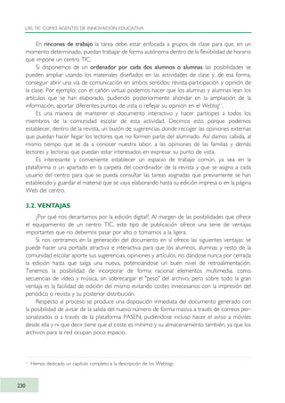 En rincones de trabajo la tarea debe estar enfocada a grupos de clase para que, en un
momento determinado, puedan trabajar de forma autónoma dentro de la flexibilidad de horario
que impone un centro TIC.
Si disponemos de un ordenador por cada dos alumnos o alumnas las posibilidades se
pueden ampliar usando los materiales diseñados en las actividades de clase y, de esa forma,
conseguir abrir una vía de comunicación en ambos sentidos: revista-participación y opinión de
la clase. Por ejemplo, con el cañón virtual podemos hacer que los alumnas y alumnas lean los
artículos que se han elaborado, pudiendo posteriormente ahondar en la ampliación de la
información, aportar diferentes puntos de vista o reflejar su opinión en el Weblog11
.
Es una manera de mantener el documento interactivo y hacer partícipes a todos los
miembros de la comunidad escolar de esta actividad. Decimos esto porque podemos
establecer, dentro de la revista, un buzón de sugerencias donde recoger las opiniones externas
que puedan hacer llegar los lectores que no formen parte del alumnado. Así damos cabida, al
mismo tiempo que se da a conocer nuestra labor, a las opiniones de las familias y demás
lectores y lectoras que puedan estar interesados en expresar su punto de vista.
Es interesante y conveniente establecer un espacio de trabajo común, ya sea en la
plataforma o un apartado en la carpeta del coordinador de la revista y que se asigna a cada
usuario del centro para que se pueda consultar las tareas asignadas que previamente se han
establecido y guardar el material que se vaya elaborando hasta su edición impresa o en la página
Web del centro.
3.2. VENTAJAS
¿Por qué nos decantamos por la edición digital?. Al margen de las posibilidades que ofrece
el equipamiento de un centro TIC, este tipo de publicación ofrece una serie de ventajas
importantes que no debemos pasar por alto o tomarnos a la ligera.
Si nos centramos en la generación del documento en sí ofrece las siguientes ventajas: se
puede hacer una portada atractiva e interactiva para que los alumnos, alumnas y resto de la
comunidad escolar aporte sus sugerencias, opiniones y artículos, no dándose nunca por cerrada
la edición hasta que salga una nueva, potenciándose un buen nivel de retroalimentación.
Tenemos la posibilidad de incorporar de forma racional elementos multimedia, como
secuencias de vídeo y música, sin sobrecargar el "peso" del archivo, pero sobre todo la gran
ventaja es la facilidad de edición del mismo evitando costes innecesarios con la impresión del
periódico o revista y su posterior distribución.
Respecto al proceso se produce una disposición inmediata del documento generado con
la posibilidad de avisar de la salida del nuevo número de forma masiva a través de correos per-
sonalizados o a través de la plataforma PASEN, pudiéndose incluso hacer el aviso a móviles
desde ella y ni que decir tiene que el coste es mínimo y su almacenamiento también, ya que los
archivos para la red ocupan poco espacio.
LAS TIC COMO AGENTES DE INNOVACIÓN EDUCATIVA
230
11
Hemos dedicado un capítulo completo a la descripción de los Weblogs
TIC_como_agentes_innovacionOK.qxd 25/11/05 16:32 PÆgina 230
 