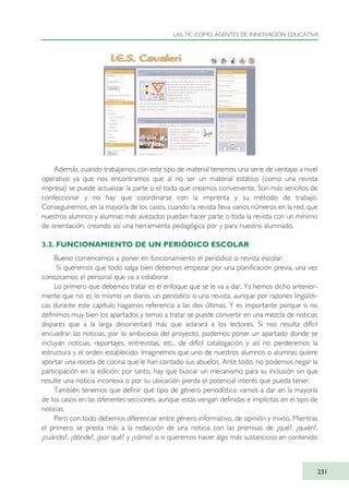 Además, cuando trabajamos con este tipo de material tenemos una serie de ventajas a nivel
operativo ya que nos encontramos que al no ser un material estático (como una revista
impresa) se puede actualizar la parte o el todo que creamos conveniente. Son más sencillos de
confeccionar y no hay que coordinarse con la imprenta y su método de trabajo.
Conseguiremos, en la mayoría de los casos, cuando la revista lleva varios números en la red, que
nuestros alumnos y alumnas más avezados puedan hacer parte o toda la revista con un mínimo
de orientación, creando así una herramienta pedagógica por y para nuestro alumnado.
3.3. FUNCIONAMIENTO DE UN PERIÓDICO ESCOLAR
Bueno comencemos a poner en funcionamiento el periódico o revista escolar.
Si queremos que todo salga bien debemos empezar por una planificación previa, una vez
conozcamos el personal que va a colaborar.
Lo primero que debemos tratar es el enfoque que se le va a dar. Ya hemos dicho anterior-
mente que no es lo mismo un diario, un periódico o una revista, aunque por razones lingüísti-
cas durante este capítulo hagamos referencia a las dos últimas. Y es importante porque si no
definimos muy bien los apartados y temas a tratar se puede convertir en una mezcla de noticias
dispares que a la larga desorientará más que aclarará a los lectores. Si nos resulta difícil
encuadrar las noticias, por lo ambicioso del proyecto, podemos poner un apartado donde se
incluyan noticias, reportajes, entrevistas, etc., de difícil catalogación y así no perderemos la
estructura y el orden establecido. Imaginemos que uno de nuestros alumnos o alumnas quiere
aportar una receta de cocina que le han contado sus abuelos. Ante todo, no podemos negar la
participación en la edición; por tanto, hay que buscar un mecanismo para su inclusión sin que
resulte una noticia inconexa o por su ubicación pierda el potencial interés que pueda tener.
También tenemos que definir qué tipo de género periodístico vamos a dar en la mayoría
de los casos en las diferentes secciones, aunque estás vengan definidas e implícitas en el tipo de
noticias.
Pero con todo debemos diferenciar entre género informativo, de opinión y mixto. Mientras
el primero se presta más a la redacción de una noticia con las premisas de ¿qué?, ¿quién?,
¿cuándo?, ¿dónde?, ¿por qué? y ¿cómo? o si queremos hacer algo más sustancioso en contenido
LAS TIC COMO AGENTES DE INNOVACIÓN EDUCATIVA
231
TIC_como_agentes_innovacionOK.qxd 25/11/05 16:32 PÆgina 231
 