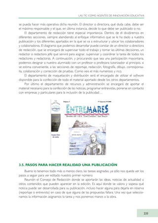 se pueda hacer más operativa dicha reunión. El director o directora, qué duda cabe, debe ser
el máximo responsable y el que, en última instancia, decide lo que debe ser publicado o no.
El departamento de redacción tiene especial importancia. Dentro de él dividiremos en
diferentes secciones, siempre atendiendo al enfoque informativo que se le ha dado a nuestra
publicación y los diferentes apartados en la que se va a estructurar y ubicar los colaboradores
y colaboradoras. El diagrama que podemos desarrollar puede constar de un director o directora
de redacción, que se encargará de supervisar todo el trabajo y tomar las últimas decisiones, un
redactor o redactora jefe que servirá para asignar, supervisar y coordinar la tarea de todos los
redactores y redactoras. A continuación, y procurando que sea una participación mayoritaria,
podemos designar a nuestro alumnado con un profesor o profesora tutorizador al principio, si
se estima conveniente, a las secciones de reportaje, redacción, fotografía, dibujo, corresponsa-
lía, colaboración y corrección de pruebas. Como veis el más numeroso y rico.
El departamento de maquetación y distribución será el encargado de utilizar el software
disponible para la confección de todo el material aportado desde los otros departamentos.
Por último el departamento de recursos y administración se encargará de aportar el
material necesario para la confección de las noticias, programar entrevistas, ponerse en contacto
con empresas y particulares para la inclusión de la publicidad…
3.5. PASOS PARA HACER REALIDAD UNA PUBLICACIÓN
Bueno lo tenemos todo más o menos claro, las tareas asignadas, ya sólo nos queda ver los
pasos a seguir para ver editado nuestro primer número:
Reunión el Consejo de Redacción donde se aportarán las ideas, noticias de actualidad u
otros contenidos que pueden aparecer en la edición. Es aquí donde se valora y sopesa qué
noticia puede ser desarrollada para su publicación, incluso hacer alguna para dejarla en reserva
(reportaje o entrevista) en caso de que alguna de las propuestas fallara. Una vez que seleccio-
namos la información asignamos la tarea y nos ponemos manos a la obra.
LAS TIC COMO AGENTES DE INNOVACIÓN EDUCATIVA
233
TIC_como_agentes_innovacionOK.qxd 25/11/05 16:32 PÆgina 233
 