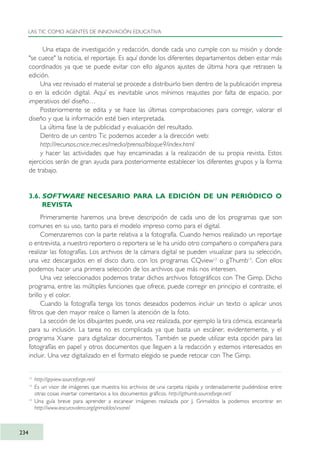 Una etapa de investigación y redacción, donde cada uno cumple con su misión y donde
"se cuece" la noticia, el reportaje. Es aquí donde los diferentes departamentos deben estar más
coordinados ya que se puede evitar con ello algunos ajustes de última hora que retrasen la
edición.
Una vez revisado el material se procede a distribuirlo bien dentro de la publicación impresa
o en la edición digital. Aquí es inevitable unos mínimos reajustes por falta de espacio, por
imperativos del diseño…
Posteriormente se edita y se hace las últimas comprobaciones para corregir, valorar el
diseño y que la información esté bien interpretada.
La última fase la de publicidad y evaluación del resultado.
Dentro de un centro Tic podemos acceder a la dirección web:
http://recursos.cnice.mec.es/media/prensa/bloque9/index.html
y hacer las actividades que hay encaminadas a la realización de su propia revista. Estos
ejercicios serán de gran ayuda para posteriormente establecer los diferentes grupos y la forma
de trabajo.
3.6. SOFTWARE NECESARIO PARA LA EDICIÓN DE UN PERIÓDICO O
REVISTA
Primeramente haremos una breve descripción de cada uno de los programas que son
comunes en su uso, tanto para el modelo impreso como para el digital.
Comenzaremos con la parte relativa a la fotografía. Cuando hemos realizado un reportaje
o entrevista, a nuestro reportero o reportera se le ha unido otro compañero o compañera para
realizar las fotografías. Los archivos de la cámara digital se pueden visualizar para su selección,
una vez descargados en el disco duro, con los programas CQview12
o gThumb13
. Con ellos
podemos hacer una primera selección de los archivos que más nos interesen.
Una vez seleccionados podemos tratar dichos archivos fotográficos con The Gimp. Dicho
programa, entre las múltiples funciones que ofrece, puede corregir en principio el contraste, el
brillo y el color.
Cuando la fotografía tenga los tonos deseados podemos incluir un texto o aplicar unos
filtros que den mayor realce o llamen la atención de la foto.
La sección de los dibujantes puede, una vez realizada, por ejemplo la tira cómica, escanearla
para su inclusión. La tarea no es complicada ya que basta un escáner, evidentemente, y el
programa Xsane para digitalizar documentos. También se puede utilizar esta opción para las
fotografías en papel y otros documentos que lleguen a la redacción y estemos interesados en
incluir. Una vez digitalizado en el formato elegido se puede retocar con The Gimp.
LAS TIC COMO AGENTES DE INNOVACIÓN EDUCATIVA
234
12
http://gqview.sourceforge.net/
13
Es un visor de imágenes que muestra los archivos de una carpeta rápida y ordenadamente pudiéndose entre
otras cosas insertar comentarios a los documentos gráficos. http://gthumb.sourceforge.net/
14
Una guía breve para aprender a escanear imágenes realizada por J. Grimaldos la podemos encontrar en
http://www.iescuravalera.org/grimaldos/xsane/
TIC_como_agentes_innovacionOK.qxd 25/11/05 16:32 PÆgina 234
 