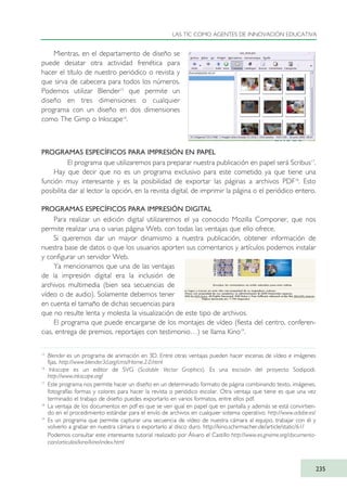 Mientras, en el departamento de diseño se
puede desatar otra actividad frenética para
hacer el título de nuestro periódico o revista y
que sirva de cabecera para todos los números.
Podemos utilizar Blender15
que permite un
diseño en tres dimensiones o cualquier
programa con un diseño en dos dimensiones
como The Gimp o Inkscape16
.
PROGRAMAS ESPECÍFICOS PARA IMPRESIÓN EN PAPEL
El programa que utilizaremos para preparar nuestra publicación en papel será Scribus17
.
Hay que decir que no es un programa exclusivo para este cometido ya que tiene una
función muy interesante y es la posibilidad de exportar las páginas a archivos PDF18
. Esto
posibilita dar al lector la opción, en la revista digital, de imprimir la página o el periódico entero.
PROGRAMAS ESPECÍFICOS PARA IMPRESIÓN DIGITAL
Para realizar un edición digital utilizaremos el ya conocido Mozilla Componer, que nos
permite realizar una o varias página Web, con todas las ventajas que ello ofrece.
Si queremos dar un mayor dinamismo a nuestra publicación, obtener información de
nuestra base de datos o que los usuarios aporten sus comentarios y artículos podemos instalar
y configurar un servidor Web.
Ya mencionamos que una de las ventajas
de la impresión digital era la inclusión de
archivos multimedia (bien sea secuencias de
vídeo o de audio). Solamente debemos tener
en cuenta el tamaño de dichas secuencias para
que no resulte lenta y molesta la visualización de este tipo de archivos.
El programa que puede encargarse de los montajes de vídeo (fiesta del centro, conferen-
cias, entrega de premios, reportajes con testimonio…) se llama Kino19
.
LAS TIC COMO AGENTES DE INNOVACIÓN EDUCATIVA
235
15
Blender es un programa de animación en 3D. Entre otras ventajas pueden hacer escenas de vídeo e imágenes
fijas. http://www.blender3d.org/cms/Home.2.0.html
16
Inkscape es un editor de SVG (Scalable Vector Graphics). Es una escisión del proyecto Sodipodi.
http://www.inkscape.org/
17
Este programa nos permite hacer un diseño en un determinado formato de página combinando texto, imágenes,
fotografías formas y colores para hacer la revista o periódico escolar. Otra ventaja que tiene es que una vez
terminado el trabajo de diseño puedes exportarlo en varios formatos, entre ellos pdf.
18
La ventaja de los documentos en pdf es que se ven igual en papel que en pantalla y además se está convirtien-
do en el procedimiento estándar para el envío de archivos en cualquier sistema operativo. http://www.adobe.es/
19
Es un programa que permite capturar una secuencia de vídeo de nuestra cámara al equipo, trabajar con él y
volverlo a grabar en nuestra cámara o exportarlo al disco duro. http://kino.schirmacher.de/article/static/61/
Podemos consultar este interesante tutorial realizado por Álvaro el Castillo http://www.es.gnome.org/documenta-
cion/articulos/kino/kino/index.html
TIC_como_agentes_innovacionOK.qxd 25/11/05 16:32 PÆgina 235
 