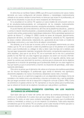 En dicha línea se manifiesta Cabero (2000), que afirma que la existencia de nuevos medios
demanda una nueva configuración del proceso didáctico y metodológico tradicionalmente
utilizado en los centros, donde el conocimiento no tiene por qué recaer en el profesorado y el
papel de los estudiantes no pasa de ser meros receptores de informaciones.
En la actualidad, en los centros TIC aparece un nuevo modelo de comunicación como es
el de estudiante-medio-estudiante, en contraposición de los instalados tradicionalmente:
docentes-estudiantes, estudiantes-docentes, estudiantes-estudiantes, medio-estudiantes.
El uso de Internet, del correo electrónico, del Chat, de las plataformas educativas..., potencia
y cambia la relación docente-estudiante y estudiante-estudiante, pues facilita y agiliza la comu-
nicación entre ambos, potenciando el aprendizaje colaborativo. Dicho aprendizaje aparecerá, en
opinión de Alonso C. y Gallego D. (2002) cuando las tareas de búsqueda, descubrimiento,
preparación del tema..., se realicen en equipo, con compañeros, utilizando las TIC, repartiendo
las tareas a realizar, seleccionando, redactando, etc., apareciendo de ese modo un modelo de
aprendizaje constructivo y una nueva forma de adquirir conocimiento.
No obstante, no se ha de caer en errores, como se ha pensado anteriormente con otros
medios, que las TIC son la solución a todos los problemas que se nos plantean en la actividad
diaria y que el profesorado va a delegar en ellas su labor; nada más lejos de la realidad, pues
hay que seguir preparando materiales, recopilando información, compartiendo experiencias con
otros docentes... para que el uso de las TIC con el alumnado sea lo más rico y provechoso
posible. Es más "fácil" dar una clase magistral que preparar una sesión con recursos informáti-
cos; en ambos casos tienes que preparar material, pero en el segundo, además, tienes que
prever los caminos que recorrerán los alumnos y alumnas para la consecución de los objetivos
propuestos en la situación de aprendizaje que el profesorado diseña (en una clase magistral no
hay que hacerlo ya que el conocimiento a trasmitir, las situaciones de aprendizaje... están abso-
lutamente delimitadas).
Otro error es pensar que el elemento más valioso en el proceso de enseñanza-aprendizaje
son los recursos tecnológicos. El profesorado sigue siendo el elemento más significativo,
obviamente adaptado a las nuevas circunstancias, adoptando nuevos roles y funciones.
Sin entrar, pues en un optimismo exagerado o en una dependencia tecnológica, hemos de
considerar a los medios como unos elementos y recursos curriculares más, y que las posibilida-
des que tengan provienen más de la interacción e integración curricular (Cabero 1996). Como
se comentó en el capítulo anterior, las TIC representan un recurso valioso para el profesorado,
que se utilizará en función de los objetivos marcados por cada profesor o profesora.
1.1. EL PROFESORADO, ELEMENTO CENTRAL EN LOS NUEVOS
ENTORNOS DE APRENDIZAJE
Qué duda cabe que el motor del cambio del sistema de enseñanza-aprendizaje en los
centros es el profesorado. Es la pieza clave para que tenga éxito cualquier innovación en la
enseñanza. Por tanto, en este nuevo contexto tecnológico es necesario que el profesorado
cambie su mentalidad, su actitud y su rol con respecto a la enseñanza. Todos estos requisitos
consideramos que en los centros TIC se cumplen a priori (cabe recordar el hecho que para su
concesión debe ser solicitado por una amplia mayoría del profesorado).
LAS TIC COMO AGENTES DE INNOVACIÓN EDUCATIVA
26
TIC_como_agentes_innovacionOK.qxd 25/11/05 16:26 PÆgina 26
 