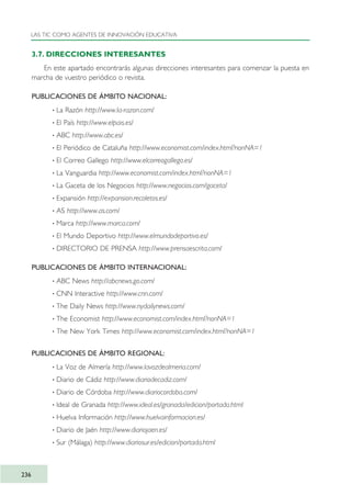 3.7. DIRECCIONES INTERESANTES
En este apartado encontrarás algunas direcciones interesantes para comenzar la puesta en
marcha de vuestro periódico o revista.
PUBLICACIONES DE ÁMBITO NACIONAL:
· La Razón http://www.la-razon.com/
· El País http://www.elpais.es/
· ABC http://www.abc.es/
· El Periódico de Cataluña http://www.economist.com/index.html?nonNA=1
· El Correo Gallego http://www.elcorreogallego.es/
· La Vanguardia http://www.economist.com/index.html?nonNA=1
· La Gaceta de los Negocios http://www.negocios.com/gaceta/
· Expansión http://expansion.recoletos.es/
· AS http://www.as.com/
· Marca http://www.marca.com/
· El Mundo Deportivo http://www.elmundodeportivo.es/
· DIRECTORIO DE PRENSA http://www.prensaescrita.com/
PUBLICACIONES DE ÁMBITO INTERNACIONAL:
· ABC News http://abcnews.go.com/
· CNN Interactive http://www.cnn.com/
· The Daily News http://www.nydailynews.com/
· The Economist http://www.economist.com/index.html?nonNA=1
· The New York Times http://www.economist.com/index.html?nonNA=1
PUBLICACIONES DE ÁMBITO REGIONAL:
· La Voz de Almería http://www.lavozdealmeria.com/
· Diario de Cádiz http://www.diariodecadiz.com/
· Diario de Córdoba http://www.diariocordoba.com/
· Ideal de Granada http://www.ideal.es/granada/edicion/portada.html
· Huelva Información http://www.huelvainformacion.es/
· Diario de Jaén http://www.diariojaen.es/
· Sur (Málaga) http://www.diariosur.es/edicion/portada.html
LAS TIC COMO AGENTES DE INNOVACIÓN EDUCATIVA
236
TIC_como_agentes_innovacionOK.qxd 25/11/05 16:32 PÆgina 236
 