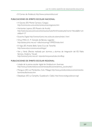· El Correo de Andalucía http://www.correoandalucia.es/
PUBLICACIONES DE ÁMBITO ESCOLAR NACIONAL:
· A Gaivota (IES Monte Carrasco, Cangas)
http://centros.edu.xunta.es/iesmontecarrasco/agaivota.htm
· Horizontes Lejanos (IES Rosario de Acuña)
http://web.educastur.princast.es/ies/rosarioa/nuke/html/modules.php?name=News&file=arti
cle&sid=37
· Escarcha Digital http://centros4.pntic.mec.es/ies.de.cistierna/index1.html
· Virtua MAG (C. P. Gonzalo de Berceo, Leganés)
http://platea.pntic.mec.es/~ralba/virtuamag/199905/index.html
· El Vigía (IES Andrés Belló, Santa Cruz de Tenerife)
http://www.educa.rcanaria.es/usr/elvigia/
· Ven y Verás (Revista realizada por alumnos y alumnas de integración del IES Pablo
Serrano, Andorra, Teruel)
http://centros5.pntic.mec.es/~deandorr/venyveras/index.htm#top
PUBLICACIONES DE ÁMBITO ESCOLAR REGIONAL:
· Listado de la prensa escolar digital de Andalucía en Averroes:
http://www.juntadeandalucia.es/averroes/publicaciones/prensa_escolar.php3
· Monguco (IES Los Montecillos, Coín, Málaga) http://www.juntadeandalucia.es/averroes/ies-
losmontecillos/revista.htm
· Depalique (IES La Campiña, Guadalcacín, Cádiz) http://www.iesdeguadalcacin.org/
LAS TIC COMO AGENTES DE INNOVACIÓN EDUCATIVA
237
TIC_como_agentes_innovacionOK.qxd 25/11/05 16:32 PÆgina 237
 