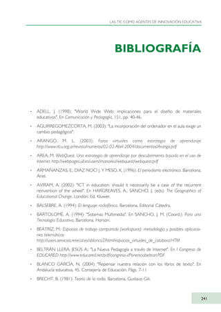 BIBLIOGRAFÍA
· ADELL, J. (1998): "World Wide Web: implicaciones para el diseño de materiales
educativos". En Comunicación y Pedagogía, 151, pp. 40-46.
· AGUIRREGOMEZCORTA, M. (2003): "La incorporación del ordenador en el aula exige un
cambio pedagógico":
· ARANGO, M. L. (2003): Foros virtuales como estrategia de aprendizaje
http://www.rlcu.org.ar/revista/numeros/02-02-Abril-2004/documentos/Arango.pdf
· AREA, M: WebQuest. Una estrategia de aprendizaje por descubrimiento basada en el uso de
Internet http://webpages.ull.es/users/manarea/webquest/webquest.pdf
· ARMAÑANZAS, E.; DIAZ NOCI J. Y MESO, K. (1996): El periodismo electrónico. Barcelona,
Ariel.
· AVIRAM, A. (2002): "ICT in education: should it necessarily be a case of the recurrent
reinvention of the wheel". En HARGREAVES, A.; SANCHO, J, (eds): The Geographics of
Educational Change. London. Ed. Kluwer.
· BALSEBRE, A. (1994): El lenguaje radiofónico. Barcelona, Editorial Cátedra.
· BARTOLOMÉ, A. (1994): "Sistemas Multimedia". En SANCHO, J. M. (Coord.): Para una
Tecnología Educativa, Barcelona, Horsori.
· BEATRIZ, M.: Espacios de trabajo compartido (workspace): metodología y posibles aplicacio-
nes telemáticas
http://users.servicios.retecal.es/sblanco2/html/espacios_virtuales_de_colabora.HTM
· BELTRÁN LLERA, JESÚS A.: "La Nueva Pedagogía a través de Internet". En I Congreso de
EDUCARED http://www.educared.net/pdf/congreso-i/Ponenciabeltran.PDF
· BLANCO GARCÍA, N. (2004): "Repensar nuestra relación con los libros de texto". En
Andalucía educativa, 45. Consejería de Educación. Págs. 7-11
· BRECHT, B. (1981): Teoría de la radio. Barcelona, Gustavo Gili.
LAS TIC COMO AGENTES DE INNOVACIÓN EDUCATIVA
241
TIC_como_agentes_innovacionOK.qxd 25/11/05 16:32 PÆgina 241
 
