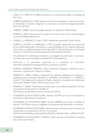 · CABA, M. A. Y BENITO, M. (2003): Introducción a la tutoría On-line. Bilbao, Universidad del
País Vasco.
· CABERO ALMENARA, J. (1996): Organizar los recursos tecnológicos. Centros de recursos,
en GALLEGO, D. (coords): Integración curricular de los recursos tecnológicos, Barcelona,
Oikos-Tau, 403-425.
· CABERO, J. (2000): Nuevas tecnologías aplicadas a la educación. Madrid, Síntesis.
· CABERO, J. (2002): Propuestas para la utilización del vídeo en los centros. http://tecnologiae-
du.us.es/revistaslibros/Ballesta.html
· CABERO, J. y MÁRQUEZ, D. (dirs.) (1997): Colaborando aprendiendo. Sevilla. Kronos.
· CABERO, J.; DUARTE, A. Y BARROSO, J. (1997). "La piedra angular para la incorporación
de los medios audiovisuales, informáticos y nuevas tecnologías en los contextos educativos:
la formación y el perfeccionamiento del profesorado". En Revista Electrónica de Tecnología
Educativa, nº 8 http://www.uib.es/depart/gte/edutec-e/revelec8/revelec8.html
· CALZADILLA, M. E.: Aprendizaje colaborativo y tecnologías de la información y la comunica-
ción http://www.campus-oei.org/revista/deloslectores/322Calzadilla.pdf
· CASTILLO, J: El aprendizaje cooperativo en la enseñanza de matemática.
http://www.monografias.com/trabajos4/aprend_mat/aprend_mat.shtml
· CEBRIÁN HERREROS, MARIANO (1995): Información Radiofónica. Mediación técnica,
tratamiento y programación. Madrid, Ed. Síntesis.
· CEBRIÁN, M. (2004a). "Diseño y producción de materiales didácticos por profesores y
estudiantes para la innovación educativa". En SALINAS, J.; AGUADED, J. I. y CABERO, J.
(Coord.) "Tecnologías para la educación. Diseño, producción y evaluación de medios para
la formación docente". Madrid, Alianza Editorial, pp. 31-46.
· CEBRIÁN, M. (2004b): "Herramienta asincrónica para una enseñanza presencial: el foro en
unas prácticas de laboratorio". En PixelBit, 23
http://www.sav.us.es/pixelbit/articulos/n23/n23art/art2305.htm
· CONSEJERÍA DE EDUCACIÓN (1994): Decreto 126/1994 por el que se establecen las
enseñanzas del Bachillerato en Andalucía.
· CONSEJERÍA DE EDUCACIÓN (2002): Decreto 208/2002 por el que se modifica el
Decreto 126/1994 por el que se establecen las enseñanzas del Bachillerato en Andalucía.
· CONSEJERÍA DE EDUCACIÓN (2005): Política educativa en Andalucía para la Sociedad del
Conocimiento. La incorporación de las TIC a la educación.
http://www.juntadeandalucia.es/averroes/actualidad/documentos/jornadas1_2005/politica.pdf
· CONSEJERÍA DE EDUCACIÓN Y CIENCIA (1992): Colección de Materiales Curriculares
para la Educación Primaria.
LAS TIC COMO AGENTES DE INNOVACIÓN EDUCATIVA
242
TIC_como_agentes_innovacionOK.qxd 25/11/05 16:32 PÆgina 242
 