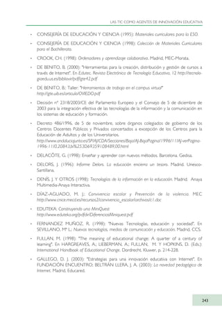 · CONSEJERÍA DE EDUCACIÓN Y CIENCIA (1995): Materiales curriculares para la ESO.
· CONSEJERÍA DE EDUCACIÓN Y CIENCIA (1998): Colección de Materiales Curriculares
para el Bachillerato.
· CROOK, CH. (1998): Ordenadores y aprendizaje colaborativo. Madrid, MEC-Morata.
· DE BENITO, B. (2000): "Herramientas para la creación, distribución y gestión de cursos a
través de Internet". En Edutec. Revista Electrónica de Tecnología Educativa, 12 http://tecnolo-
giaedu.us.es/bibliovir/pdf/gte42.pdf
· DE BENITO, B.: Taller: "Herramientas de trabajo en el campus virtual"
http://gte.uib.es/articulo/OVIEDO.pdf
· Decisión nº 2318/2003/CE del Parlamento Europeo y el Consejo de 5 de diciembre de
2003 para la integración efectiva de las tecnologías de la información y la comunicación en
los sistemas de educación y formación.
· Decreto 486/1996, de 5 de noviembre, sobre órganos colegiados de gobierno de los
Centros Docentes Públicos y Privados concertados a excepción de los Centros para la
Educación de Adultos y de los Universitarios.
http://www.andaluciajunta.es/SP/AJ/CDA/Secciones/Boja/AJ-BojaPagina/1996/11/AJ-verPagina-
1996-11/0,20843,bi%253D69359108489,00.html
· DELACÔTE, G. (1998): Enseñar y aprender con nuevos métodos. Barcelona. Gedisa.
· DELORS, J. (1996): Informe Delors. La educación encierra un tesoro. Madrid. Unesco-
Santillana.
· DENÍS, J. Y OTROS (1998): Tecnologías de la información en la educación. Madrid. Anaya
Multimedia-Anaya Interactiva.
· DÍAZ-AGUADO, M. J.: Convivencia escolar y Prevención de la violencia. MEC
http://www.cnice.mecd.es/recursos2/convivencia_escolar/archivos/c1.doc
· EDUTEKA: Construyendo una MiniQuest
http://www.eduteka.org/pdfdir/DiferenciasMiniquest.pdf
· FERNANDEZ MUÑOZ, R. (1998): "Nuevas Tecnologías, educación y sociedad". En
SEVILLANO, Mª L.: Nuevas tecnologías, medios de comunicación y educación. Madrid, CCS.
· FULLAN, M. (1998): "The meaning of educational change: A quarter of a century of
learning". En HARGREAVES, A.; LIEBERMAN, A.; FULLAN, M. Y HOPKINS, D. (Eds.):
International Handbook of Educational Change. Dordrecht. Kluwer, p. 214-228.
· GALLEGO, D. J. (2003): "Estrategias para una innovación educativa con Internet". En
FUNDACIÓN ENCUENTRO; BELTRÁN LLERA, J. A. (2003): La novedad pedagógica de
Internet. Madrid, Educared.
LAS TIC COMO AGENTES DE INNOVACIÓN EDUCATIVA
243
TIC_como_agentes_innovacionOK.qxd 25/11/05 16:32 PÆgina 243
 