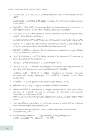 · GALLEGO, D. J. y ALONSO, C. M. (1999): El ordenador como recurso didáctico. Madrid,
UNED.
· GALLEGO, D. J. y ALONSO, C. M. (2002): Tecnologías de la Información y la Comunicación.
Madrid, UNED.
· GALLEGO, J. (Dir) (2002): La prensa por dentro. Producción informativa y transmisión de
estereotipos de género. Los libros de la Frontera, Comunicación, Barcelona.
· GARCÍA NOVELL, F. (1992): Inventar el Periódico. Propuestas para trabajar la prensa en la
escuela". Madrid, Ediciones de la Torre.
· GASCÓN BAQUERO, Mª C. (1991): La radio en la educación no formal. Barcelona, CEAC.
· GISBERT, M.: El profesor DEL SIGLO XXI: de transmisor de contenidos a guía del ciberespa-
cio http://pupitre.urv.es/publica/publicacions2/comunicacions/comunica4/
· GÓMEZ, J. J. (1987): La radio joven. Sugerencias para una emisora escolar y juvenil. Madrid,
CCS (Documentación y servicio, 51).
· GONZÁLEZ-SERNA, J. Mª (2003): Weblog y enseñanza. En Perspectiva CEP. Revista de los
centros del profesorado de Andalucía, nº 6.
· GOUNET, J. (1984): El Periódico en la Escuela. Madrid, Narcea.
· GROS, B. Y SILVA, J.: La formación del profesorado como docente en los espacios virtuales de
aprendizaje http://www.campus-oei.org/revista/deloslectores/959Gros.PDF
· HADDAD, W.D. y DRAXLER, A. (2002): Technologies for Education: Potencials,
Parameters and Prospect, Washington, D.C.: UNESCO - Academic for Educational
Development.
· HARASIM, L. M. y otros (2000): Redes de aprendizaje. Barcelona. Gedisa
· HERNANDO, B. (1990): El Lenguaje de la Prensa. Madrid, Ed. Eudema.
· HERRERA NÚÑEZ, Y.: Aproximación al concepto de innovación educativa que subyace a
tres casos de innovación con uso de tecnologías de información y comunicación
presentados por Chile para el SITES2
http://www.cibersociedad.net/congres2004/grups/fitxacom_publica2.php?grup=82&id=74&idi
oma=es
· HistoriasigloXX.org: La WebQuest: Un modelo para promover el trabajo didáctico en Internet
http://www.historiasiglo20.org/curso/tema9.htm
· http://www.quadernsdigitals.net/index.php?accionMenu=hemeroteca.VisualizaArticuloIU.
visualiza&articulo_id=6873
· http://www.stecyl.es/Prensa/031117_ep_suplemento_nuevas_tecnologias.htm
(edición impresa | EL PAIS | Educación - 17-11-2003).
LAS TIC COMO AGENTES DE INNOVACIÓN EDUCATIVA
244
TIC_como_agentes_innovacionOK.qxd 25/11/05 16:32 PÆgina 244
 
