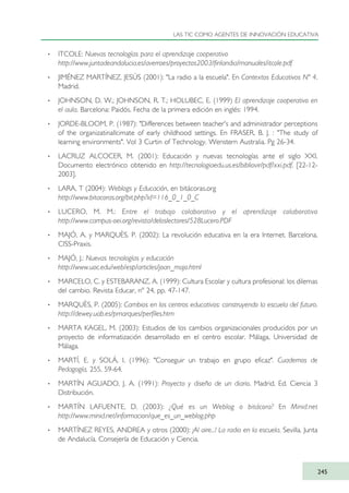 · ITCOLE: Nuevas tecnologías para el aprendizaje cooperativo
http://www.juntadeandalucia.es/averroes/proyectos2003/finlandia/manuales/itcole.pdf
· JIMÉNEZ MARTÍNEZ, JESÚS (2001): "La radio a la escuela". En Contextos Educativos Nº 4.
Madrid.
· JOHNSON, D. W.; JOHNSON, R. T.; HOLUBEC, E. (1999) El aprendizaje cooperativo en
el aula. Barcelona: Paidós. Fecha de la primera edición en inglés: 1994.
· JORDE-BLOOM, P. (1987): "Differences between teacher's and administrador perceptions
of the organizatinallcimate of early childhood settings. En FRASER, B. J. : "The study of
learning environments". Vol 3 Curtin of Technology. Wenstern Australia. Pg 26-34.
· LACRUZ ALCOCER, M. (2001): Educación y nuevas tecnologías ante el siglo XXI.
Documento electrónico obtenido en http://tecnologiaedu.us.es/bibliovir/pdf/xxi.pdf. [22-12-
2003].
· LARA, T (2004): Weblogs y Educación, en bitácoras.org
http://www.bitacoras.org/bit.php?id=116_0_1_0_C
· LUCERO, M. M.: Entre el trabajo colaborativo y el aprendizaje colaborativo
http://www.campus-oei.org/revista/deloslectores/528Lucero.PDF
· MAJÓ, A. y MARQUÈS, P. (2002): La revolución educativa en la era Internet. Barcelona,
CISS-Praxis.
· MAJÓ, J.: Nuevas tecnologías y educación
http://www.uoc.edu/web/esp/articles/joan_majo.html
· MARCELO, C. y ESTEBARANZ, A. (1999): Cultura Escolar y cultura profesional: los dilemas
del cambio. Revista Educar, nº 24, pp. 47-147.
· MARQUÈS, P. (2005): Cambios en los centros educativos: construyendo la escuela del futuro.
http://dewey.uab.es/pmarques/perfiles.htm
· MARTA KAGEL, M. (2003): Estudios de los cambios organizacionales producidos por un
proyecto de informatización desarrollado en el centro escolar. Málaga, Universidad de
Málaga.
· MARTÍ, E. y SOLÁ, I. (1996): "Conseguir un trabajo en grupo eficaz". Cuadernos de
Pedagogía, 255, 59-64.
· MARTÍN AGUADO, J. A. (1991): Proyecto y diseño de un diario. Madrid, Ed. Ciencia 3
Distribución.
· MARTÍN LAFUENTE, D. (2003): ¿Qué es un Weblog o bitácora? En Minid.net
http://www.minid.net/informacion/que_es_un_weblog.php
· MARTÍNEZ REYES, ANDREA y otros (2000): ¡Al aire...! La radio en la escuela. Sevilla. Junta
de Andalucía. Consejería de Educación y Ciencia.
LAS TIC COMO AGENTES DE INNOVACIÓN EDUCATIVA
245
TIC_como_agentes_innovacionOK.qxd 25/11/05 16:32 PÆgina 245
 