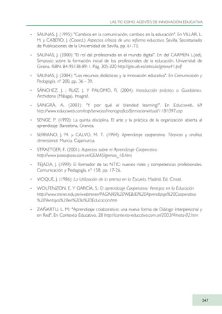 · SALINAS, J. (1995): "Cambios en la comunicación, cambios en la educación". En VILLAR, L.
M. y CABERO, J. (Coord.): Aspectos críticos de una reforma educativa. Sevilla, Secretariado
de Publicaciones de la Universidad de Sevilla, pp. 61-73.
· SALINAS, J. (2000): "El rol del profesorado en el mundo digital". En: del CARMEN L.(ed).
Simposio sobre la formación inicial de los profesionales de la educación. Universitat de
Girona. ISBN: 84-95138-89-1. Pág. 305-320 http://gte.uib.es/articulo/girona41.pdf
· SALINAS, J. (2004): "Los recursos didácticos y la innovación educativa". En Comunicación y
Pedagogía, nº 200, pp. 36 - 39.
· SÁNCHEZ, J. ; RUIZ, J. Y PALOMO, R. (2004): Introducción práctica a Guadalinex.
Archidona (Málaga), Imagraf.
· SANGRÀ, A. (2003): "Y por qué el blended learning?". En Educaweb, 69
http://www.educaweb.com/esp/servicios/monografico/formacionvirtual/1181097.asp
· SENGE, P. (1992): La quinta disciplina. El arte y la práctica de la organización abierta al
aprendizaje. Barcelona, Granica.
· SERRANO, J. M. y CALVO, M. T. (1994): Aprendizaje cooperativo. Técnicas y análisis
dimensional. Murcia. Cajamurcia.
· STRAETGER, F. (2001): Aspectos sobre el Aprendizaje Cooperativo.
http://www.pasoapaso.com.ve/GEMAS/gemas_18.htm
· TEJADA, J. (1999): El formador de las NTIC: nuevos roles y competencias profesionales.
Comunicación y Pedagogía, nº 158, pp. 17-26.
· VIOQUE, J. (1986): La Utilización de la prensa en la Escuela. Madrid, Ed. Cincel.
· WOLFENZON, E. Y GARCÍA, S.: El aprendizaje Cooperativo: Ventajas en la Educación
http://www.trener.edu.pe/webtrener/PAGINAS%20WEB/El%20Aprendizaje%20Cooperativo
%20Ventajas%20en%20la%20Educacion.htm
· ZAÑARTU, L. M.: "Aprendizaje colaborativo: una nueva forma de Diálogo Interpersonal y
en Red". En Contexto Educativo, 28 http://contexto-educativo.com.ar/2003/4/nota-02.htm
LAS TIC COMO AGENTES DE INNOVACIÓN EDUCATIVA
247
TIC_como_agentes_innovacionOK.qxd 25/11/05 16:32 PÆgina 247
 
