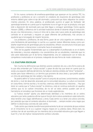 En los nuevos contextos de enseñanza-aprendizaje que aparecen en los centros TIC, los
profesores y profesoras se van a convertir en creadores de situaciones de aprendizaje; este
entorno deberá girar sobre el eje del alumnado y procurará que éstos adquieran los conoci-
mientos previstos. En otras palabras, el profesorado asumirá el papel de facilitador del
aprendizaje teniendo en cuenta que lo importante no es el lugar en que se produzca, sino que
esté a disposición del alumnado para que éste llegue a conseguir aprendizaje. Como apunta
Harasim (2000), a diferencia de la actividad tradicional donde el docente dirige la instrucción,
da pie a las intervenciones y marca el ritmo de la clase, este nuevo estilo de aprendizaje está
centrado en el alumnado y requiere un papel diferente del profesorado, más cercano al
ayudante que al encargado de impartir lecciones.
Los profesores y profesoras, de esta forma, pasan de ser unos expertos en contenidos a
unos facilitadores del aprendizaje, lo cual les va a suponer realizar diferentes tareas, como son:
diseñar experiencias de aprendizajes para los estudiantes, ofrecer una estructura inicial para que
éstos comiencen a interaccionar o animarles hacia el autoestudio.
Otro de los papeles fundamentales que va a desempeñar el profesorado es en el diseño
de materiales y recursos adaptados a las características de sus estudiantes, materiales que no
sólo serán elaborados por él de forma independiente, sino en colaboración con el resto de
compañeros involucrados en el proceso, trabajando de esta forma de modo colaborativo.
1.2. CULTURA ESCOLAR
Son muchas las definiciones que distintos autores sostienen de una u otra forma acerca de
lo que ellos entienden por "cultura escolar", a pesar de ello hay que tener en cuenta que no
existe una acepción definida del término. Se habla en distintos ámbitos de "clima", "ambiente"…
escolar para hacer referencia a un término que proviene de otras áreas y que podría aportar
un clima de aprendizaje de más calidad y más óptimo.
Se podría definir la "cultura escolar" como el conjunto de acciones, conocimientos, estados
de ánimo y nivel de desarrollo alcanzado por la comunidad educativa. La cultura se transmite
en costumbres, normas escritas y no escritas, creencias, estilo educativo, relaciones… Hay que
tener en cuenta que la "cultura escolar" es dinámica y está en continua evolución en aquellos
centros que no se vuelven inmovilistas, de no ser así estos centros pueden caer en el
hermetismo al considerar que funcionan de un modo esplendoroso.
La "cultura escolar" aporta una determinada identidad a los miembros de un centro
educativo; por tanto, podemos afirmar que en función de la cultura existente en cada institución,
éstas tendrán unos rasgos identificativos u otros. Cada centro va a tener una cultura concreta,
por parecido que sean el contexto educativo, el alumnado…, siempre existen unos rasgos que
definen la idiosincrasia concreta de cada centro.
Todo centro que intente transformarse positivamente ha de ser consciente de que anclarse
en el inmovilismo no le va a suponer ninguna mejora en su práctica diaria. Ahora bien, los
cambios han de ser asumidos por los miembros de la comunidad educativa para que lleguen a
buen fin y han de implicar necesariamente cambios culturales.
LAS TIC COMO AGENTES DE INNOVACIÓN EDUCATIVA
27
TIC_como_agentes_innovacionOK.qxd 25/11/05 16:26 PÆgina 27
 