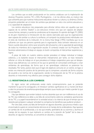 Los cambios que se están produciendo en los centros andaluces con la implantación de
diversos Proyectos (centros TIC y DIG, Plurilingüismo…) en los últimos años, es motivo más
que suficiente para que nuestras instituciones educativas revisen su cultura y su dinámica. Dichos
proyectos pretenden ser el motor de cambios que planteen un reto a los centros educativos y
a su capacidad de adaptación.
Los centros educativos más preparados para afrontar dichos retos son aquellos que son
capaces de no sentirse "atados" a una estructura inmóvil, sino que son capaces de adoptar
nuevas formas, siempre y cuando las condiciones así lo requieran. En opinión de Kagel, M. (2003)
es de gran importancia la introducción de dos valores esenciales para que las organizaciones
sean capaces de cambiar su cultura: la confianza y el compartir las producciones individuales con
el resto de miembros de la institución. En la misma línea Senge (1992) manifiesta que no es
suficiente con que una persona aprenda para la organización, éstas tomarán relevancia en un
futuro cuando descubran cómo sacar provecho del entusiasmo y de la capacidad de aprendizaje
de todos los miembros de la organización escolar. El contexto creado con los Proyectos TIC
favorece sobremanera el trabajo en equipo, la ilusión compartida, el intercambiar experiencias y
logros.
A pesar de todo, en nuestro sistema escolar prevalece el trabajo individual al trabajo
colectivo, y es bastante escaso el intercambio interpersonal; por tanto, se hace necesario
reforzar un clima de trabajo en el que prevalezca el trabajo cooperativo para que así desapa-
rezcan esas deficiencias. Los centros en los que se aprende en comunidad contribuyen a crear
ambientes de aprendizaje, de forma que al ser aprendizajes colectivos se potencian los
resultados. Por tanto, parece claro que el logro de objetivos comunes en un centro, se logra si
existe una interacción positiva de las personas que la componen, actuando de forma conjunta
de acuerdo a las normas de la organización, siendo la introducción de las TIC en la práctica
docente un instrumento muy efectivo para conseguir dicho objetivo.
1.3. RESISTENCIA A LOS CAMBIOS
En algún sector del profesorado existe cierto conservacionismo, pues se pretende
mantener lo que se ha conseguido y el introducir cambios significativos en su manera de llevar
a cabo los procesos de enseñanza-aprendizaje siempre causa recelos por miedo a perder lo que
ha conseguido.
Hay que destacar que existen todavía muchos docentes que ven con indiferencia el uso de
las TIC; esa indiferencia se debe a una falta de conocimiento sobre las verdaderas aportaciones
de las TIC y su papel trascendental en la sociedad actual, a la creencia de que el tiempo que se
necesita para preparar cualquier actividad no compensa los beneficios que pudieran producir…
Por otro lado, existe una falta de formación en algunos docentes, que provoca miedo a que
el alumnado le supere en conocimientos técnicos en el manejo de los ordenadores. Aquí aparece
un cambio de rol: el profesorado, a la vez que enseña, aprendería de sus alumnos y alumnas el
manejo de los equipos, lo que implicaría un cambio en la posición de "poder" de la clase; el
docente, en algunos momentos, se convertiría en discente y viceversa.
LAS TIC COMO AGENTES DE INNOVACIÓN EDUCATIVA
28
TIC_como_agentes_innovacionOK.qxd 25/11/05 16:26 PÆgina 28
 
