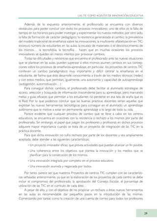 Además de lo expuesto anteriormente, el profesorado se encuentra con diversos
obstáculos para poder concluir con éxito los procesos innovadores: uno de ellos es la falta de
tiempo en los horarios para poder investigar y experimentar los nuevos métodos; por otro lado,
la falta de formación de carácter pedagógico; la resistencia generalizada al cambio; la prevalencia
del modelo tradicional de enseñanza sobre las innovaciones; la insuficiente alfabetización en TIC;
excesivo número de estudiantes en las aulas; la escasez de materiales o el desconocimiento de
los mismos… la tecnofobia, la tecnofilia… hacen que en muchas ocasiones los procesos
innovadores se queden en meros intentos por provocar cambios.
Todas las dificultades y reticencias que encuentra el profesorado ante las nuevas situaciones
que se plantean en las aulas, pueden superase si ellos mismos asumen cambios en sus concep-
ciones sobre los procesos de enseñanza-aprendizaje, en particular, los proyectos de centros TIC
conllevan un cambio paradigmático muy importante y difícil: centrar la enseñanza en el
estudiante, de forma que éste desarrolle conocimiento a través de los medios técnicos (redes)
y con estos medios, que permitan, igualmente, una autonomía y capacidad de autoaprendizaje
(autogestión, automotivación…)
Para conseguir dichos cambios, el profesorado debe facilitar al alumnado estrategias de
acceso, selección y búsqueda de información trascendente para su aprendizaje, pero marcando
metas y guías eficaces que permitan a los estudiantes no perderse en esa tela de araña que es
la Red. Por lo que podemos concluir que las buenas prácticas docentes serían aquellas que
explotan las nuevas herramientas tecnológicas para conseguir en el alumnado un aprendizaje
autónomo que le motive a estar en permanente aprendizaje a lo largo de toda su vida.
Parece evidente que cualquier proceso de cambio que se lleve a cabo en los centros
educativos, se encuentra en ocasiones con la resistencia o rechazo a los mismos por parte del
profesorado. Sin embargo, el papel que juegan los profesores y profesoras en dichos procesos
adquiere mayor importancia cuando se trata de un proyecto de integración de las TIC en la
práctica docente.
Para que dicha innovación no sufra rechazo por parte de los docentes y sea ampliamente
aceptada, debe atender a las siguientes características:
· Un proyecto innovador eficaz, que prevea actividades que puedan alcanzar un fin posible.
· Una coherencia entre los objetivos que plantea la innovación y los medios que se
planifican para la consecución de los mismos.
· Una innovación integrada por completo en el proceso educativo.
· Una innovación asumida y negociada por todos.
Por tanto, parece ser que nuestros Proyectos de centros TIC cumplen con las característi-
cas señaladas anteriormente, ya que en la elaboración de los proyectos de cada centro se debe
incluir el compromiso del profesorado, la aprobación del Consejo Escolar, el porcentaje de
utilización de las TIC en el currículo de cada área…
A pesar de ello, y con el objetivo de no propiciar un rechazo a éstas nuevas herramientas
en las aulas es recomendable dar pequeños pasos en la introducción de las mismas.
Comenzando por tareas como la creación de una cuenta de correo para todos los profesores
LAS TIC COMO AGENTES DE INNOVACIÓN EDUCATIVA
29
TIC_como_agentes_innovacionOK.qxd 25/11/05 16:26 PÆgina 29
 