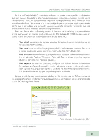 En la actual Sociedad del Conocimiento se hacen necesarios nuevos perfiles profesionales,
que sean capaces de adaptarse a las nuevas necesidades existentes en nuestros centros. Como
señala Marcelo (1999), los conocimientos adquiridos por el profesorado en su formación inicial
se vuelven obsoletos rápidamente si el docente deja de preocuparse por seguir aprendiendo,
por lo que el aprendizaje y la formación suponen un desafío constante y creciente, que está
provocando un nuevo mercado de formación permanente.
Pero para formar a los profesores y profesoras de manera adecuada, hay que partir del nivel
previo que tuvieran los mismos en el empleo de las TIC. Gallego, D. (2003) los categoriza en
cuatro niveles en función de su competencia en el uso de las TIC:
· Nivel inicial: son capaces de manejar un editor de textos, el correo electrónico, usa los
navegadores más frecuentes…
· Nivel usuario: saben utilizar los programas ofimáticos elementales, usan con frecuencia
el correo electrónico, utilizan elementos multimedia (CD-ROM, DVD, etc.).
· Nivel avanzado: el conocimiento que el profesorado posee de las herramientas informá-
ticas es elevado. Realizan Webquest, Cazas del Tesoro, crean pequeños paquetes
educativos con JClic, Hot Potatoes, Squeak…
· Nivel experto: en este caso conocen y configuran con facilidad distintos componentes
del hardware y software de su equipo, pueden administrar una red o sistema informático
y son capaces de averiguar con rapidez la utilidad o no de distintas aplicaciones informá-
ticas en relación con los equipos disponibles para su alumnado.
Lo que sí está claro es que el profesorado hoy en día necesita usar las TIC en muchas de
sus tareas profesionales cotidianas. Marquès (2003) clasifica las etapas en las que el profesorado
usa las TIC de la siguiente forma:
LAS TIC COMO AGENTES DE INNOVACIÓN EDUCATIVA
31
1
http://clic.xtec.net/es/jclic/index.htm
Portal educativo de la aplicación JClic 1
TIC_como_agentes_innovacionOK.qxd 25/11/05 16:26 PÆgina 31
 