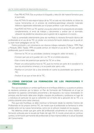 · Fase PRE-ACTIVA. Ésta se produce la búsqueda y selección del material formativo para
el alumnado.
· Fase ACTIVA. En esta etapa el apoyo de las TIC es cada vez más evidente, se utilizan las
nuevas herramientas en el proceso de enseñanza-aprendizaje utilizando materiales
didácticos digitalizados elaborados por el propio profesor o por otros profesores.
· Fase POST-ACTIVA. Las TIC aportan una ayuda sustancial en la propuesta de actividades
complementarias, el envío de trabajos y documentos a analizar por el alumnado,
utilización de plataformas educativas para la gestión de la asignatura o la tutoría…
Todo lo comentado anteriormente pone de manifiesto la necesaria formación técnica del
profesorado en el uso de las TIC, sin olvidar una correcta formación didáctica que le ayude en
su buen hacer pedagógico con las TIC.
Como conclusión, y en consonancia con diversos trabajos realizados (Cabero, 1999; Majó
y Marquès, 2002; Tejada, 1999) se puede concluir, en relación al uso de las TIC por parte del
profesorado, que el mismo debe:
· Dominar las TIC en sus actividades cotidianas (navegación, editor de textos…).
· Conocer qué usos se le pueden dar a las TIC en el ámbito educativo.
· Estar al tanto del potencial que aportan las TIC en su área.
· Poseer una actitud positiva hacia las TIC, pues las mismas son parte de la sociedad en la
que nos encontramos inmersos y no se puede estar ajeno a ello.
· Planificar el curriculum de su área teniendo en cuenta las posibilidades que aportan las
TIC.
· Analizar el uso que se hace de las TIC.
2.1. CÓMO ENFOCAR LA FORMACIÓN DE LOS PROFESORES Y
PROFESORAS
Para que se produzca un cambio significativo en el enfoque didáctico y su puesta en práctica
es necesario comenzar por lo básico: un Plan de Formación del Profesorado en el que se
abordaren los aspectos comentados previamente y dé respuesta a las nuevas necesidades. En
principio, esta formación debe estar dirigida a equipos de profesores y profesoras en lugar de
a individuos en particular (lo que es coherente con el hecho de la aplicación de las TIC a la
práctica docente como tarea colectiva).
Para que esto fructifique, se debe incentivar la formación desde los distintos Centros del
Profesorado en los propios centros TIC, de manera que el profesorado se familiarice lo antes
posible tanto con las nuevas herramientas, como con el software instalado en los equipos.
No debemos olvidar que gran parte del profesorado actualmente en activo, recibió una
formación enfocada para la escuela de finales del siglo XX. El mundo actual está en continuo
cambio y la formación permanente del profesorado se hace imprescindible en la actual Sociedad
del Conocimiento.
LAS TIC COMO AGENTES DE INNOVACIÓN EDUCATIVA
32
TIC_como_agentes_innovacionOK.qxd 25/11/05 16:26 PÆgina 32
 