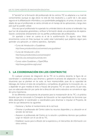 El "secreto" en la formación del profesorado de los centros TIC es adaptarse a su nivel de
conocimientos (aunque es algo obvio no está de más recalcarlo) y, a partir de ir, dar pasos
seguros en la alfabetización informática y sus posibilidades pedagógicas, sin prisas, sin pausas, con
objeto de que el profesorado se sienta cómodo en el manejo de las aplicaciones y tenga claro
para qué las pueden utilizar.
Una vez que el profesorado ha superado los umbrales básicos de acceso al ordenador, hay
que huir de propuestas generalistas y enfocar la formación desde una perspectivas de especia-
lización, conectando directamente con los perfiles profesionales del profesorado.
Un apartado a tener en cuenta es el de la autoformación. En algunos sitios Web
encontramos cursos en línea (aunque no suelen estar tutorizados) que podemos seguir para
aprender una aplicación, un sistema operativo... Ejemplos:
· Curso de Introducción a Guadalinex:
http://www.juntadeandalucia.es/averroes/curso-guadalinex/
· Curso de Introducción a JClic:
http://www.juntadeandalucia.es/averroes/jclic/
http://clic.xtec.net/es/jclic/curs/index.htm
· Cursos sobre Guadalinex y OpenOffice:
http://www.guadalinex.org/cursos/
3. LA COORDINACIÓN EN LOS CENTROS TIC
En cualquier proceso de integración de las TIC en la práctica docente, la figura de un
coordinador o coordinadora, que dinamice y gestione el proceso de adaptación a las nuevas
situaciones que se plantean en las aulas, se hace imprescindible, pues de su capacidad de
liderazgo, de motivar al resto de compañeros y compañeras, de gestionar la innovación, etc., va
a depender en gran medida el éxito o fracaso del proyecto TIC en cada centro. Es por esto,
que una adecuada elección por parte de la dirección del centro educativo se convierte en algo
de suma importancia.
En las diferentes convocatorias de proyectos para la incorporación de las TIC a la práctica
docente que ha convocado la Consejería de Educación se han especificado las funciones que
debía desempeñar el coordinador o coordinadora para dinamizar e impulsar el Proyecto, de
entre las que destacamos las siguientes:
· Gestionar y facilitar el mantenimiento de la red local.
· Orientar al profesorado del Centro sobre los recursos disponibles y su ubicación en el
servidor de red local.
· Asesorar al profesorado del Centro en la solución a problemas técnicos que pudieran
surgir en relación con el uso de las TIC.
· Establecer cauces para la difusión de la experiencia y el intercambio de información con
otros centros.
LAS TIC COMO AGENTES DE INNOVACIÓN EDUCATIVA
34
TIC_como_agentes_innovacionOK.qxd 25/11/05 16:27 PÆgina 34
 