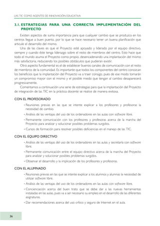 3.1. ESTRATEGIAS PARA UNA CORRECTA IMPLEMENTACIÓN DEL
PROYECTO
Existen aspectos de suma importancia para que cualquier cambio que se produzca en los
centros llegue a buen puerto, por lo que se hace necesario tener un buena planificación que
articule el desarrollo del mismo.
Una de las claves es que el Proyecto esté apoyado y liderado por el equipo directivo,
siempre y cuando éste tenga liderazgo sobre el resto de miembros del centro. Esto hace que
todo el mundo asuma el Proyecto como propio, desencadenando una implantación del mismo
más satisfactoria, reduciendo los posibles obstáculos que pudieran existir.
Otro aspecto fundamental es el de establecer buenos canales de comunicación con el resto
de miembros de la comunidad. Es importante que todos los componentes del centro conozcan
los beneficios que la implantación del Proyecto va a traer consigo, pues de ese modo tomarán
un compromiso mayor con el mismo y el posible miedo que tengan al cambio desaparecerá
progresivamente.
Comentamos a continuación una serie de estrategias para que la implantación del Proyecto
de integración de las TIC en la práctica docente se realice de manera exitosa.
CON EL PROFESORADO
· Reuniones previas en las que se intente explicar a los profesores y profesoras la
necesidad de cambio.
· Análisis de las ventajas del uso de los ordenadores en las aulas con software libre.
· Permanente comunicación con los profesores y profesoras acerca de la marcha del
Proyecto para analizar y solucionar posibles problemas surgidos.
· Cursos de formación para resolver posibles deficiencias en el manejo de las TIC.
CON EL EQUIPO DIRECTIVO
· Análisis de las ventajas del uso de los ordenadores en las aulas y secretaría con software
libre.
· Permanente comunicación entre el equipo directivo acerca de la marcha del Proyecto
para analizar y solucionar posibles problemas surgidos.
· Observar el desarrollo y la implicación de los profesores y profesoras.
CON EL ALUMNADO
· Reuniones previas en las que se intente explicar a los alumnos y alumnas la necesidad de
utilizar software libre.
· Análisis de las ventajas del uso de los ordenadores en las aulas con software libre.
· Concienciación acerca del buen trato que se debe dar a las nuevas herramientas
instaladas en las aulas, pues va a ser necesario su empleo en el desarrollo de las diferentes
asignaturas.
· Dar recomendaciones acerca del uso crítico y seguro de Internet en el aula.
LAS TIC COMO AGENTES DE INNOVACIÓN EDUCATIVA
36
TIC_como_agentes_innovacionOK.qxd 25/11/05 16:27 PÆgina 36
 