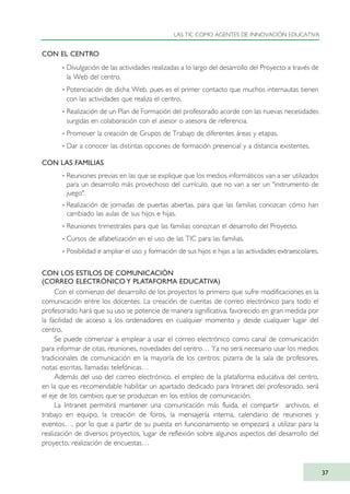 CON EL CENTRO
· Divulgación de las actividades realizadas a lo largo del desarrollo del Proyecto a través de
la Web del centro.
· Potenciación de dicha Web, pues es el primer contacto que muchos internautas tienen
con las actividades que realiza el centro.
· Realización de un Plan de Formación del profesorado acorde con las nuevas necesidades
surgidas en colaboración con el asesor o asesora de referencia.
· Promover la creación de Grupos de Trabajo de diferentes áreas y etapas.
· Dar a conocer las distintas opciones de formación presencial y a distancia existentes.
CON LAS FAMILIAS
· Reuniones previas en las que se explique que los medios informáticos van a ser utilizados
para un desarrollo más provechoso del currículo, que no van a ser un "instrumento de
juego".
· Realización de jornadas de puertas abiertas, para que las familias conozcan cómo han
cambiado las aulas de sus hijos e hijas.
· Reuniones trimestrales para que las familias conozcan el desarrollo del Proyecto.
· Cursos de alfabetización en el uso de las TIC para las familias.
· Posibilidad e ampliar el uso y formación de sus hijos e hijas a las actividades extraescolares.
CON LOS ESTILOS DE COMUNICACIÓN
(CORREO ELECTRÓNICO Y PLATAFORMA EDUCATIVA)
Con el comienzo del desarrollo de los proyectos lo primero que sufre modificaciones es la
comunicación entre los docentes. La creación de cuentas de correo electrónico para todo el
profesorado hará que su uso se potencie de manera significativa, favorecido en gran medida por
la facilidad de acceso a los ordenadores en cualquier momento y desde cualquier lugar del
centro.
Se puede comenzar a emplear a usar el correo electrónico como canal de comunicación
para informar de citas, reuniones, novedades del centro… Ya no será necesario usar los medios
tradicionales de comunicación en la mayoría de los centros: pizarra de la sala de profesores,
notas escritas, llamadas telefónicas…
Además del uso del correo electrónico, el empleo de la plataforma educativa del centro,
en la que es recomendable habilitar un apartado dedicado para Intranet del profesorado, será
el eje de los cambios que se produzcan en los estilos de comunicación.
La Intranet permitirá mantener una comunicación más fluida, el compartir archivos, el
trabajo en equipo, la creación de foros, la mensajería interna, calendario de reuniones y
eventos…, por lo que a partir de su puesta en funcionamiento se empezará a utilizar para la
realización de diversos proyectos, lugar de reflexión sobre algunos aspectos del desarrollo del
proyecto, realización de encuestas…
LAS TIC COMO AGENTES DE INNOVACIÓN EDUCATIVA
37
TIC_como_agentes_innovacionOK.qxd 25/11/05 16:27 PÆgina 37
 