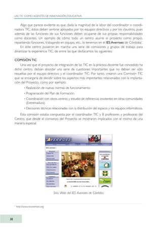 Algo que parece evidente es que, dada la magnitud de la labor del coordinador o coordi-
nadora TIC, éstos deben sentirse apoyados por los equipos directivos y por los claustros, pues
además de las funciones de sus funciones deben ocuparse de sus propias responsabilidades
como docentes. Un ejemplo de cómo todo un centro asume el proyecto como propio,
repartiendo funciones, trabajando en equipo, etc., lo tenemos en el IES Averroes de Córdoba5
.
En este centro pusieron en marcha una serie de comisiones y grupos de trabajo para
dinamizar la experiencia TIC, de entre las que destacamos las siguientes:
COMISIÓN TIC
Una vez que el proyecto de integración de las TIC en la práctica docente fue concedido ha
dicho centro, debían abordar una serie de cuestiones importantes que no debían ser sólo
resueltas por el equipo directivo y el coordinador TIC. Por tanto, crearon una Comisión TIC
que se encargaría de decidir sobre los aspectos más importantes relacionados con la implanta-
ción del Proyecto, como por ejemplo:
· Realización de nuevas normas de funcionamiento.
· Programación del Plan de Formación.
· Coordinación con otros centros y estudio de referencias existentes en otras comunidades
(Extremadura).
· Decisiones técnicas relacionadas con la distribución del espacio y los equipos informáticos.
Esta comisión estaba compuesta por el coordinador TIC y 8 profesores y profesoras del
Centro, que desde el comienzo del Proyecto se mostraron implicados con el mismo de una
manera especial.
LAS TIC COMO AGENTES DE INNOVACIÓN EDUCATIVA
38
Sitio Web del IES Averroes de Córdoba
5
http://www.iesaverroes.org
TIC_como_agentes_innovacionOK.qxd 25/11/05 16:27 PÆgina 38
 