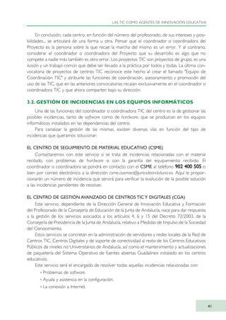 En conclusión, cada centro, en función del número del profesorado, de sus intereses y posi-
bilidades... se articulará de una forma u otra. Pensar que el coordinador o coordinadora del
Proyecto es la persona sobre la que recae la marcha del mismo es un error. Y al contrario,
considerar el coordinador o coordinadora del Proyecto que su desarrollo es algo que no
compete a nadie más también es otro error. Los proyectos TIC son proyectos de grupo, es una
ilusión y un trabajo común que debe ser llevado a la práctica por todos y todas. La última con-
vocatoria de proyectos de centros TIC reconoce este hecho al crear el llamado "Equipo de
Coordinación TIC" y atribuirle las funciones de coordinación, asesoramiento y promoción del
uso de las TIC, que en las anteriores convocatorias recaían exclusivamente en el coordinador o
coordinadora TIC y que ahora comparten bajo su dirección.
3.2. GESTIÓN DE INCIDENCIAS EN LOS EQUIPOS INFORMÁTICOS
Una de las funciones del coordinador o coordinadora TIC del centro es la de gestionar las
posibles incidencias, tanto de software como de hardware, que se produzcan en los equipos
informáticos instalados en las dependencias del centro.
Para canalizar la gestión de las mismas, existen diversas vías en función del tipo de
incidencias que queramos solucionar:
EL CENTRO DE SEGUIMIENTO DE MATERIAL EDUCATIVO (CSME)
Contactaremos con este servicio si se trata de incidencias relacionadas con el material
recibido, con problemas de hardware o con la garantía del equipamiento recibido. El
coordinador o coordinadora se pondrá en contacto con el CSME al teléfono 990022 440000 550055 o
bien por correo electrónico a la dirección csme.averroes@juntadeandalucia.es. Aquí le propor-
cionarán un número de incidencia que servirá para verificar la evolución de la posible solución
a las incidencias pendientes de resolver.
EL CENTRO DE GESTIÓN AVANZADO DE CENTROS TIC Y DIGITALES (CGA)
Este servicio, dependiente de la Dirección General de Innovación Educativa y Formación
del Profesorado de la Consejería de Educación de la Junta de Andalucía, nace para dar respuesta
a la gestión de los servicios asociados a los artículos 4, 6 y 15 del Decreto 72/2003, de la
Consejería de Presidencia de la Junta de Andalucía, relativo a Medidas de Impulso de la Sociedad
del Conocimiento.
Estos servicios se concretan en la administración de servidores y redes locales de la Red de
Centros TIC, Centros Digitales y de soporte de conectividad al resto de los Centros Educativos
Públicos de niveles no Universitarios de Andalucía, así como el mantenimiento y actualizaciones
de paquetería del Sistema Operativo de fuentes abiertas Guadalinex instalado en los centros
educativos.
Este servicio será el encargado de resolver todas aquellas incidencias relacionadas con:
· Problemas de software.
· Ayuda y asistencia en la configuración.
· La conexión a Internet.
LAS TIC COMO AGENTES DE INNOVACIÓN EDUCATIVA
41
TIC_como_agentes_innovacionOK.qxd 25/11/05 16:27 PÆgina 41
 