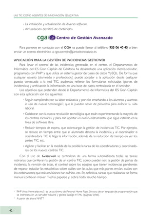 · La instalación y actualización de diverso software.
· Actualización del filtro de contenidos.
Para ponerse en contacto con el CGA se puede llamar al teléfono 955 06 40 45 o bien
enviar un correo electrónico a cga.averroes@juntadeandalucia.es.
APLICACIÓN PARA LA GESTIÓN DE INCIDENCIAS GESTICWEB
Para llevar el control de las incidencias generadas en el centro, el Departamento de
Informática del IES Gran Capitán de Córdoba ha desarrollado una aplicación cliente-servidor,
programada con PHP6
y que utiliza un sistema gestor de bases de datos MySQL. De forma que
cualquier usuario (alumnado y profesorado) puede acceder a la aplicación desde cualquier
puesto conectado a la red TIC, pudiendo rellenar los formularios solicitados (partes de
incidencias) y archivando la información en una base de datos centralizada en el servidor.
Los objetivos que pretenden desde el Departamento de Informática del IES Gran Capitán
con esta aplicación son los siguientes:
· Seguir cumpliendo con su labor educativa y por ello enseñando a los alumnos y alumnas
el uso de nuevas tecnologías7
, que le pueden servir de provecho para enfocar su vida
laboral.
· Colaborar con la nueva revolución tecnológica que están experimentando la mayoría de
los centros escolares, y para ello aportar un nuevo instrumento, que sigue estando en la
línea de software libre.
· Reducir tiempos de espera, que sobrecargan la gestión de incidencias TIC. Por ejemplo,
se reduce en tiempo entre que el alumnado detecta la incidencia y al coordinador o
coordinadora TIC le llega la información, además de la reducción de tiempo en ver los
partes TIC, etc.
· Agilizar y facilitar en la medida de lo posible la tarea de los coordinadores y coordinado-
ras de los nuevos centros TIC.
Con el uso de Gesticweb se centralizan de una forma automatizada todas las tareas
rutinarias que conllevan la gestión de un centro TIC, como pueden ser: la gestión de partes de
incidencia, la revisión de éstas, el control sobre los equipos que tienen incidencias pendientes
de reparar, estudiar las estadísticas sobre cuáles son las aulas que más partes envían, cuáles son
los ordenadores que más revisiones han sufrido, etc. En definitiva, tareas que realizarlas de forma
manual conllevan mover mucho papeleo y, sobre todo, mucho tiempo.
LAS TIC COMO AGENTES DE INNOVACIÓN EDUCATIVA
42
6
PHP (http://www.php.net/) es un acrónimo de Personal Home Page. Se trata de un lenguaje de programación que
se interpreta en un servidor Apache y genera código HTML (páginas Web).
7
A partir de ahora NNTT
TIC_como_agentes_innovacionOK.qxd 25/11/05 16:27 PÆgina 42
 