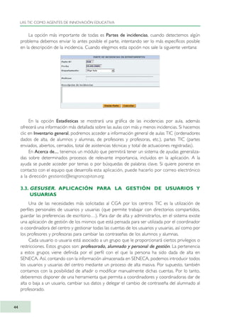 La opción más importante de todas es Partes de incidencias, cuando detectemos algún
problema debemos enviar lo antes posible el parte, intentando ser lo más específicos posible
en la descripción de la incidencia. Cuando elegimos esta opción nos sale la siguiente ventana:
En la opción Estadísticas se mostrará una gráfica de las incidencias por aula, además
ofrecerá una información más detallada sobre las aulas con más y menos incidencias. Si hacemos
clic en Inventario general, podremos acceder a información general de aulas TIC (ordenadores
dados de alta, de alumnos y alumnas, de profesores y profesoras, etc.), partes TIC (partes
enviados, abiertos, cerrados, total de asistencias técnicas y total de actuaciones registradas).
En Acerca de..., tenemos un módulo que permitirá tener un sistema de ayudas generaliza-
das sobre determinados procesos de relevante importancia, incluidos en la aplicación. A la
ayuda se puede acceder por temas o por búsquedas de palabras clave. Si quiere ponerse en
contacto con el equipo que desarrolla esta aplicación, puede hacerlo por correo electrónico
a la dirección gestiontic@iesgrancapitan.org.
3.3. GESUSER. APLICACIÓN PARA LA GESTIÓN DE USUARIOS Y
USUARIAS
Una de las necesidades más solicitadas al CGA por los centros TIC es la utilización de
perfiles personales de usuarios y usuarias (que permite trabajar con directorios compartidos,
guardar las preferencias de escritorio…). Para dar de alta y administrarlos, en el sistema existe
una aplicación de gestión de los mismos que está pensada para ser utilizada por el coordinador
o coordinadora del centro y gestionar todas las cuentas de los usuarios y usuarias, así como por
los profesores y profesoras para cambiar las contraseñas de los alumnos y alumnas.
Cada usuario o usuaria está asociado a un grupo que le proporcionará ciertos privilegios o
restricciones. Estos grupos son: profesorado, alumnado y personal de gestión. La pertenencia
a estos grupos viene definida por el perfil con el que la persona ha sido dada de alta en
SENECA. Así, contando con la información almacenada en SENECA, podemos introducir todos
los usuarios y usuarias del centro mediante un proceso de alta masiva. Por supuesto, también
contamos con la posibilidad de añadir o modificar manualmente dichas cuentas. Por lo tanto,
deberemos disponer de una herramienta que permita a coordinadores y coordinadoras dar de
alta o baja a un usuario, cambiar sus datos y delegar el cambio de contraseña del alumnado al
profesorado.
LAS TIC COMO AGENTES DE INNOVACIÓN EDUCATIVA
44
TIC_como_agentes_innovacionOK.qxd 25/11/05 16:27 PÆgina 44
 