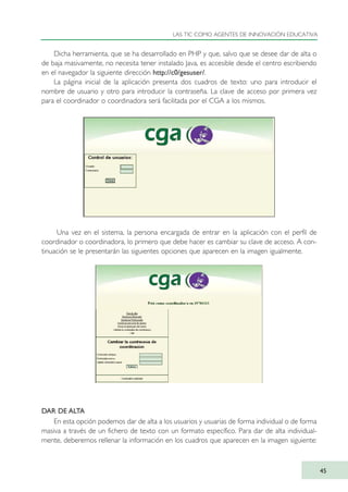 Dicha herramienta, que se ha desarrollado en PHP y que, salvo que se desee dar de alta o
de baja masivamente, no necesita tener instalado Java, es accesible desde el centro escribiendo
en el navegador la siguiente dirección http://c0/gesuser/.
La página inicial de la aplicación presenta dos cuadros de texto: uno para introducir el
nombre de usuario y otro para introducir la contraseña. La clave de acceso por primera vez
para el coordinador o coordinadora será facilitada por el CGA a los mismos.
Una vez en el sistema, la persona encargada de entrar en la aplicación con el perfil de
coordinador o coordinadora, lo primero que debe hacer es cambiar su clave de acceso. A con-
tinuación se le presentarán las siguientes opciones que aparecen en la imagen igualmente.
DAR DE ALTA
En esta opción podemos dar de alta a los usuarios y usuarias de forma individual o de forma
masiva a través de un fichero de texto con un formato específico. Para dar de alta individual-
mente, deberemos rellenar la información en los cuadros que aparecen en la imagen siguiente:
LAS TIC COMO AGENTES DE INNOVACIÓN EDUCATIVA
45
TIC_como_agentes_innovacionOK.qxd 25/11/05 16:27 PÆgina 45
 