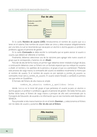 En la casilla Nombre de usuario (UID), introduciremos el nombre de usuario que va a
tener en el sistema. Este nombre de usuario debe ser único y debe empezar obligatoriamente
por una letra, la cual se recomienda que sea a para un alumno o alumna, p para un profesor o
profesora y g para el personal de gestión.
En la casilla Contraseña se debe escribir la contraseña que se quiere asociar al usuario o
usuaria, que deberá ser diferente al nombre.
Finalmente, debemos seleccionar una de las opciones para agregar este nuevo usuario al
grupo que le corresponde y haremos clic en Añadir.
Para dar de alta de forma masiva, en primer lugar debemos tener instalado el plugin de Java,
a continuación debemos crear un fichero con un formato especial que nos indique los usuarios
a añadir, el nombre y los apellidos de la persona y el grupo al que va a pertenecer. Mediante
este proceso de carga masiva, la contraseña del usuario se establece inicialmente la misma que
el nombre de usuario. Si el nombre de usuario es por ejemplo p_nombre_de_ususario, su
contraseña inicial será p_nombre_de_ususario. El usuario estará forzado a cambiarla la primera
vez que entre en Guadalinex.
El formato del fichero de alta masiva es simple:
nombre_de_uduario; nombre_y_apellidos; letra
donde letra es la inicial del grupo al que pertenece el usuario: a para un alumno o
alumna, p para un profesor o profesora y g para el personal de gestión. De todas formas, para
facilitar dicha tarea, el fichero de carga masiva a principio de año será suministrado por la
Consejería de Educación, de acuerdo a la información que en ese momento esté disponible en
SENECA.
Para proceder al alta masiva haremos clic en el botón Examinar... y seleccionamos el fichero
con los datos de usuario y pulsamos Dar de alta con el fichero.
LAS TIC COMO AGENTES DE INNOVACIÓN EDUCATIVA
46
TIC_como_agentes_innovacionOK.qxd 25/11/05 16:27 PÆgina 46
 