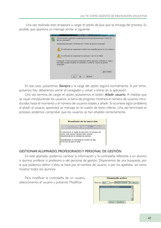 Una vez realizado esto empezará a cargar el applet de Java que se encarga del proceso. Es
posible, que aparezca un mensaje similar al siguiente:
En ese caso, pulsaremos Siempre y la carga del applet seguirá normalmente. Si por error,
pulsamos No, deberemos cerrar el navegador y volver a entrar en la aplicación.
Una vez termina de cargar el applet, pulsaremos el botón Añadir usuario. A medida que
se vayan introduciendo los usuarios, la barra de progreso mostrará el número de usuarios intro-
ducidos hasta el momento y el número de usuarios totales a añadir. Si ocurriese algún problema
al añadir el usuario, aparecerá un mensaje en el cuadro de texto inferior. Una vez terminado el
proceso, podemos comprobar que los usuarios se han añadido correctamente.
GESTIONAR ALUMNADO, PROFESORADO Y PERSONAL DE GESTIÓN
En este apartado, podemos cambiar la información y la contraseña referente a un alumno
o alumna, profesor o profesora o del personal de gestión. Disponemos de una búsqueda, por
la que podemos definir si ésta se hace por el nombre de usuario, o por los apellidos, así como
mostrar todos los alumnos.
Para modificar la contraseña de un usuario,
seleccionamos el usuario y pulsamos Modificar.
LAS TIC COMO AGENTES DE INNOVACIÓN EDUCATIVA
47
TIC_como_agentes_innovacionOK.qxd 25/11/05 16:27 PÆgina 47
 
