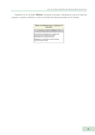 Haciendo clic en el botón Eliminar, comienza el proceso, indicándonos cuál es el total de
usuarios o usuarias a eliminar y cuál es el número de éstos procesados en el instante.
LAS TIC COMO AGENTES DE INNOVACIÓN EDUCATIVA
49
TIC_como_agentes_innovacionOK.qxd 25/11/05 16:27 PÆgina 49
 