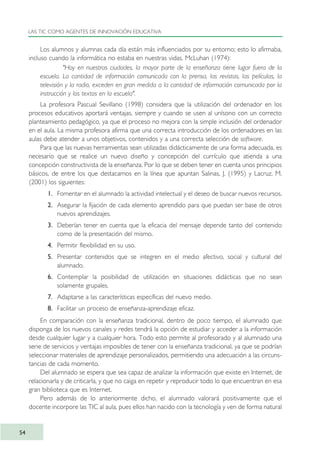 Los alumnos y alumnas cada día están más influenciados por su entorno; esto lo afirmaba,
incluso cuando la informática no estaba en nuestras vidas, McLuhan (1974):
"Hoy en nuestras ciudades, la mayor parte de la enseñanza tiene lugar fuera de la
escuela. La cantidad de información comunicada con la prensa, las revistas, las películas, la
televisión y la radio, exceden en gran medida a la cantidad de información comunicada por la
instrucción y los textos en la escuela".
La profesora Pascual Sevillano (1998) considera que la utilización del ordenador en los
procesos educativos aportará ventajas, siempre y cuando se usen al unísono con un correcto
planteamiento pedagógico, ya que el proceso no mejora con la simple inclusión del ordenador
en el aula. La misma profesora afirma que una correcta introducción de los ordenadores en las
aulas debe atender a unos objetivos, contenidos y a una correcta selección de software.
Para que las nuevas herramientas sean utilizadas didácticamente de una forma adecuada, es
necesario que se realice un nuevo diseño y concepción del currículo que atienda a una
concepción constructivista de la enseñanza. Por lo que se deben tener en cuenta unos principios
básicos, de entre los que destacamos en la línea que apuntan Salinas, J. (1995) y Lacruz, M.
(2001) los siguientes:
1. Fomentar en el alumnado la actividad intelectual y el deseo de buscar nuevos recursos.
2. Asegurar la fijación de cada elemento aprendido para que puedan ser base de otros
nuevos aprendizajes.
3. Deberían tener en cuenta que la eficacia del mensaje depende tanto del contenido
como de la presentación del mismo.
4. Permitir flexibilidad en su uso.
5. Presentar contenidos que se integren en el medio afectivo, social y cultural del
alumnado.
6. Contemplar la posibilidad de utilización en situaciones didácticas que no sean
solamente grupales.
7. Adaptarse a las características específicas del nuevo medio.
8. Facilitar un proceso de enseñanza-aprendizaje eficaz.
En comparación con la enseñanza tradicional, dentro de poco tiempo, el alumnado que
disponga de los nuevos canales y redes tendrá la opción de estudiar y acceder a la información
desde cualquier lugar y a cualquier hora. Todo esto permite al profesorado y al alumnado una
serie de servicios y ventajas imposibles de tener con la enseñanza tradicional, ya que se podrían
seleccionar materiales de aprendizaje personalizados, permitiendo una adecuación a las circuns-
tancias de cada momento.
Del alumnado se espera que sea capaz de analizar la información que existe en Internet, de
relacionarla y de criticarla, y que no caiga en repetir y reproducir todo lo que encuentran en esa
gran biblioteca que es Internet.
Pero además de lo anteriormente dicho, el alumnado valorará positivamente que el
docente incorpore las TIC al aula, pues ellos han nacido con la tecnología y ven de forma natural
LAS TIC COMO AGENTES DE INNOVACIÓN EDUCATIVA
54
TIC_como_agentes_innovacionOK.qxd 25/11/05 16:27 PÆgina 54
 