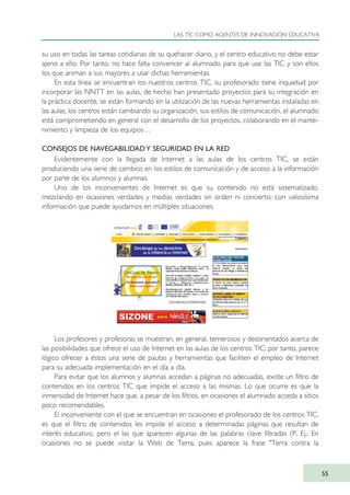 su uso en todas las tareas cotidianas de su quehacer diario, y el centro educativo no debe estar
ajeno a ello. Por tanto, no hace falta convencer al alumnado para que use las TIC y son ellos
los que animan a sus mayores a usar dichas herramientas.
En esta línea se encuentran los nuestros centros TIC, su profesorado tiene inquietud por
incorporar las NNTT en las aulas, de hecho han presentado proyectos para su integración en
la práctica docente, se están formando en la utilización de las nuevas herramientas instaladas en
las aulas, los centros están cambiando su organización, sus estilos de comunicación, el alumnado
está comprometiendo en general con el desarrollo de los proyectos, colaborando en el mante-
nimiento y limpieza de los equipos…
CONSEJOS DE NAVEGABILIDAD Y SEGURIDAD EN LA RED
Evidentemente con la llegada de Internet a las aulas de los centros TIC, se están
produciendo una serie de cambios en los estilos de comunicación y de acceso a la información
por parte de los alumnos y alumnas.
Uno de los inconvenientes de Internet es que su contenido no está sistematizado,
mezclando en ocasiones verdades y medias verdades sin orden ni concierto, con valiosísima
información que puede ayudarnos en múltiples situaciones.
Los profesores y profesoras se muestran, en general, temerosos y desorientados acerca de
las posibilidades que ofrece el uso de Internet en las aulas de los centros TIC; por tanto, parece
lógico ofrecer a éstos una serie de pautas y herramientas que faciliten el empleo de Internet
para su adecuada implementación en el día a día.
Para evitar que los alumnos y alumnas accedan a páginas no adecuadas, existe un filtro de
contenidos en los centros TIC que impide el acceso a las mismas. Lo que ocurre es que la
inmensidad de Internet hace que, a pesar de los filtros, en ocasiones el alumnado acceda a sitios
poco recomendables.
El inconveniente con el que se encuentran en ocasiones el profesorado de los centros TIC,
es que el filtro de contenidos les impide el acceso a determinadas páginas que resultan de
interés educativo, pero el las que aparecen algunas de las palabras clave filtradas (P. Ej.: En
ocasiones no se puede visitar la Web de Terra, pues aparece la frase "Terra contra la
LAS TIC COMO AGENTES DE INNOVACIÓN EDUCATIVA
55
TIC_como_agentes_innovacionOK.qxd 25/11/05 16:27 PÆgina 55
 
