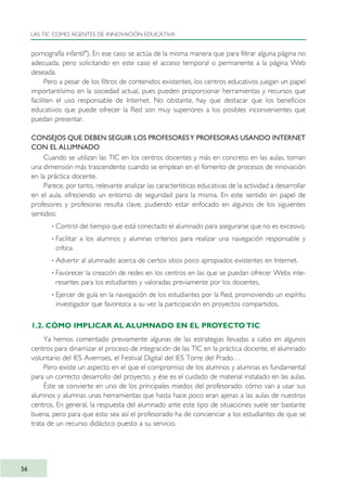 pornografía infantil"). En ese caso se actúa de la misma manera que para filtrar alguna página no
adecuada, pero solicitando en este caso el acceso temporal o permanente a la página Web
deseada.
Pero a pesar de los filtros de contenidos existentes, los centros educativos juegan un papel
importantísimo en la sociedad actual, pues pueden proporcionar herramientas y recursos que
faciliten el uso responsable de Internet. No obstante, hay que destacar que los beneficios
educativos que puede ofrecer la Red son muy superiores a los posibles inconvenientes que
puedan presentar.
CONSEJOS QUE DEBEN SEGUIR LOS PROFESORESY PROFESORAS USANDO INTERNET
CON EL ALUMNADO
Cuando se utilizan las TIC en los centros docentes y más en concreto en las aulas, toman
una dimensión más trascendente cuando se emplean en el fomento de procesos de innovación
en la práctica docente.
Parece, por tanto, relevante analizar las características educativas de la actividad a desarrollar
en el aula, ofreciendo un entorno de seguridad para la misma. En este sentido en papel de
profesores y profesoras resulta clave, pudiendo estar enfocado en algunos de los siguientes
sentidos:
· Control del tiempo que está conectado el alumnado para asegurarse que no es excesivo.
· Facilitar a los alumnos y alumnas criterios para realizar una navegación responsable y
crítica.
· Advertir al alumnado acerca de ciertos sitios poco apropiados existentes en Internet.
· Favorecer la creación de redes en los centros en las que se puedan ofrecer Webs inte-
resantes para los estudiantes y valoradas previamente por los docentes.
· Ejercer de guía en la navegación de los estudiantes por la Red, promoviendo un espíritu
investigador que favorezca a su vez la participación en proyectos compartidos.
1.2. CÓMO IMPLICAR AL ALUMNADO EN EL PROYECTO TIC
Ya hemos comentado previamente algunas de las estrategias llevadas a cabo en algunos
centros para dinamizar el proceso de integración de las TIC en la práctica docente, el alumnado
voluntario del IES Averroes, el Festival Digital del IES Torre del Prado…
Pero existe un aspecto en el que el compromiso de los alumnos y alumnas es fundamental
para un correcto desarrollo del proyecto, y ése es el cuidado de material instalado en las aulas.
Éste se convierte en uno de los principales miedos del profesorado: cómo van a usar sus
alumnos y alumnas unas herramientas que hasta hace poco eran ajenas a las aulas de nuestros
centros. En general, la respuesta del alumnado ante este tipo de situaciones suele ser bastante
buena, pero para que esto sea así el profesorado ha de concienciar a los estudiantes de que se
trata de un recurso didáctico puesto a su servicio.
LAS TIC COMO AGENTES DE INNOVACIÓN EDUCATIVA
56
TIC_como_agentes_innovacionOK.qxd 25/11/05 16:27 PÆgina 56
 