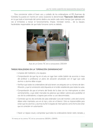Para concienciar sobre el buen uso y cuidado de los ordenadores, el IES Averroes de
Córdoba ha puesto en marcha en varias ocasiones la denominada "Operación Zafarrancho",
en la que todo el alumnado del centro dedica una sesión cada cierto tiempo (por ejemplo una
vez al trimestre) a revisar el funcionamiento, limpiar, reinstalar iconos… de su equipo,
haciéndoles responsables de que todo funcione como es debido.
TAREAS REALIZADAS EN LA "OPERACIÓN ZAFARRANCHO"
· Limpieza del mobiliario y los equipos.
· Comprobación de que hay en el aula, en lugar bien visible (tablón de anuncios o mesa
del profesor o profesora) un plano de ubicación actualizado con el lugar que cada
alumno o alumna debe ocupar.
· Verificar que todos los ordenadores del aula tienen una etiqueta con su número de iden-
tificación, y que la numeración está dispuesta en el orden establecido para todas las aulas.
· Comprobación de que el armario del fondo de la clase con los interruptores se abre
correctamente, y que están marcadas las palancas que deben subirse para posibilitar el
uso de los ordenadores, o bajarse para evitar su uso descontrolado.
· Controlar que los dos enchufes de cada ordenador (uno del monitor y otro de la torre)
deben estar insertados uno en el rojo y otro en el blanco1
. Esto es imprescindible para
evitar que los alumnos y alumnas burlen la bajada de interruptores como forma de evitar
que se conecten sin autorización.
· Hacer un repaso visual y comprobar que todos los ordenadores tienen ratón, teclado, y
LAS TIC COMO AGENTES DE INNOVACIÓN EDUCATIVA
57
1
Al menos en los centros TIC de las convocatorias 2003/04 y 2004/05.
Aula de un Centro TIC de la convocatoria 2003/04
TIC_como_agentes_innovacionOK.qxd 25/11/05 16:27 PÆgina 57
 