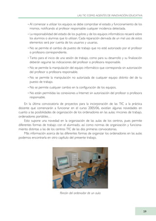 · Al comenzar a utilizar los equipos se debe comprobar el estado y funcionamiento de los
mismos, notificando al profesor responsable cualquier incidencia detectada.
· La responsabilidad del estado de los pupitres y de los equipos informáticos recaerá sobre
los alumnos o alumnas que lo utilizan. Cada reparación derivada de un mal uso de estos
elementos será por cuenta de los usuarios y usuarias.
· No se permite el cambio de puesto de trabajo que no esté autorizado por el profesor
o profesora correspondiente.
· Tanto para el inicio de una sesión de trabajo, como para su desarrollo y su finalización
deberán seguirse las indicaciones del profesor o profesora responsable.
· No se permite la manipulación del equipo informático que corresponda sin autorización
del profesor o profesora responsable.
· No se permite la manipulación no autorizada de cualquier equipo distinto del de tu
puesto de trabajo.
· No se permite cualquier cambio en la configuración de los equipos.
· No están permitidas las conexiones a Internet sin autorización del profesor o profesora
responsable.
En la última convocatoria de proyectos para la incorporación de las TIC a la práctica
docente que comenzarán a funcionar en el curso 2005/06, existían algunas novedades en
cuanto a las posibilidades de organización de los ordenadores en las aulas: rincones de trabajo,
ordenadores portátiles…
Esto supone una novedad en la organización de las aulas de los centros, pues permite
diferentes formas de trabajo con el alumnado, así como normas de organización y funciona-
miento distintas a las de los centros TIC de las dos primeras convocatorias.
Más información acerca de las diferentes formas de organizar los ordenadores en las aulas
podemos encontrarla en otro capítulo del presente trabajo.
LAS TIC COMO AGENTES DE INNOVACIÓN EDUCATIVA
59
Rincón del ordenador de un aula
TIC_como_agentes_innovacionOK.qxd 25/11/05 16:27 PÆgina 59
 