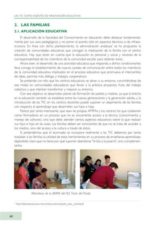 2. LAS FAMILIAS
2.1. APLICACIÓN EDUCATIVA
El desarrollo de la Sociedad del Conocimiento en educación debe destacar fundamental-
mente por sus usos pedagógicos y no poner el acento sólo en aspectos técnicos o de infraes-
tructura. En línea con dicho planteamiento, la administración andaluza2
se ha propuesto la
creación de comunidades educativas que consigan la implicación de la familia con el centro
educativo. Hay que tener en cuenta que la educación es personal y social y necesita de la
corresponsabilidad de los miembros de la comunidad escolar para obtener éxito.
Ahora bien, el desarrollo de una actividad educativa que responda a dichos condicionantes
lleva consigo el establecimiento de nuevos canales de comunicación entre todos los miembros
de la comunidad educativa implicados en el proceso educativo que promueva el intercambio
de ideas, permita más diálogo y trabajos cooperativos.
Se pretende con ello que los centros educativos se abran a su entorno, convirtiéndose de
ese modo en comunidades educadoras que llevan a la práctica proyectos fruto del trabajo
colectivo y que intentan transformar y mejorar su entorno.
Con ese objetivo se desarrollan planes de formación de padres y madres, ya que la brecha
en la educación también se establece entre las nuevas generaciones y la generación adulta, y la
introducción de las TIC en los centros docentes puede suponer un alejamiento de las familias
con respecto al aprendizaje que desarrollan sus hijos e hijas.
Parece por tanto interesante, que sean las propias AMPAs y los centros los que colaboren
como formadores en un proceso que no es únicamente acceso a la técnica (conocimiento y
manejo de software), sino que debe atender ciertos aspectos educativos sobre lo que realizan
sus hijos e hijas en las aulas. Las familias deben ser conscientes de que no se trata de acceder a
los medios, sino del acceso a la cultura a través de éstos.
Si pretendemos que el alumnado se incorpore realmente a las TIC debemos por tanto
trasladar a las familias la utilidad de estas herramientas en su proceso de enseñanza-aprendizaje,
dejándoles claro que no tiene por qué suponer abandonar "la tiza y la pizarra", sino complemen-
tarlos.
LAS TIC COMO AGENTES DE INNOVACIÓN EDUCATIVA
60
2
http://debateeducativo.mec.es/documentos/polit_educ_andal.pdf
Miembros de la AMPA del IES Torre del Prado
TIC_como_agentes_innovacionOK.qxd 25/11/05 16:27 PÆgina 60
 