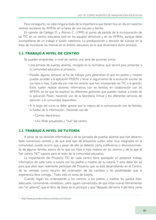 Para conseguirlo, no cabe ninguna duda de la importancia que tienen hoy en día en nuestros
centros escolares las AMPAs en la tarea de unir escuela y familia.
En opinión de Gallego D. y Alonso C. (1999) el punto de partida de la incorporación de
las TIC en un centro educativo está en los equipos directivos y en las AMPAs, aunque debe
acompañarse de un trabajo e ilusión colectivos. La predisposición y decisión de avanzar en la
línea de incorporar las mismas en el ámbito educativo es lo que dinamizará dicho proceso.
2.2. TRABAJO A NIVEL DE CENTRO
Se pueden emprender, a nivel de centro, una serie de acciones como:
· Una jornada de puertas abiertas, recogida en la normativa, que servirá para presentar a
la comunidad educativa el proyecto.
· Pasadas algunas semanas se ha de trabajar para generalizar el que los padres y madres
puedan acceder a la aplicación PASEN3
y llevar el seguimiento de la evolución escolar de
sus hijos e hijas. Cada día son más los centros que han incorporado las TIC a la gestión.
Éstos suelen realizar sesiones informativas con las familias, en colaboración con las
AMPAs, en las que les explican las diferentes gestiones que pueden realizar a través de
la aplicación Pasen, haciendo uso de la Secretaría Virtual y los diferentes servicios de
atención a la comunidad disponibles.
· A lo largo del curso se debe apostar por la mejora de la comunicación con las familias,
la fluidez de la información... haciendo uso de:
· Correo electrónico.
· Una Web actualizada y "viva" del centro.
2.3. TRABAJO A NIVEL DE TUTORÍA
A pesar de las sesiones informativas y de las Jornadas de puertas abiertas que han desarro-
llado numerosos centros y de que este tipo de proyectos suelen estar muy integrados en la
comunidad, puede ocurrir que a pesar de ello se detecte cierta indiferencia o desconocimien-
to de algunas familias acerca de lo que sus hijos e hijas realizan en los centros y de lo que el
"ser centro TIC" supone para el resto de la comunidad educativa.
La implantación del Proyecto TIC en cada centro tiene aparejado un posterior trabajo
informativo de cada tutor o tutora con los padres y madres de su tutoría. Y esto debe ser así
para que ellos sean realmente partícipes del Proyecto que se está desarrollando en el Centro,
de las ventajas como recurso del ordenador, de los cambios y las posibilidades que la
experiencia lleva consigo... Todo esto es tarea de tutoría.
Cuando llegan los ordenadores a los centros, a los padres y madres les parece bien,
adecuado, conveniente, novedoso... pero siguen convencidos de que estas nuevas herramientas
son "un adorno", que el libro de texto es lo principal y que "después del tema 4 del libro viene
LAS TIC COMO AGENTES DE INNOVACIÓN EDUCATIVA
61
3
http://www.juntadeandalucia.es/educacion/pasen
TIC_como_agentes_innovacionOK.qxd 25/11/05 16:27 PÆgina 61
 