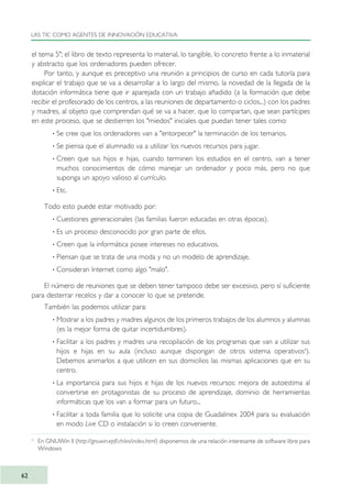 el tema 5"; el libro de texto representa lo material, lo tangible, lo concreto frente a lo inmaterial
y abstracto que los ordenadores pueden ofrecer.
Por tanto, y aunque es preceptivo una reunión a principios de curso en cada tutoría para
explicar el trabajo que se va a desarrollar a lo largo del mismo, la novedad de la llegada de la
dotación informática tiene que ir aparejada con un trabajo añadido (a la formación que debe
recibir el profesorado de los centros, a las reuniones de departamento o ciclos...) con los padres
y madres, al objeto que comprendan qué se va a hacer, que lo compartan, que sean partícipes
en este proceso, que se destierren los "miedos" iniciales que puedan tener tales como:
· Se cree que los ordenadores van a "entorpecer" la terminación de los temarios.
· Se piensa que el alumnado va a utilizar los nuevos recursos para jugar.
· Creen que sus hijos e hijas, cuando terminen los estudios en el centro, van a tener
muchos conocimientos de cómo manejar un ordenador y poco más, pero no que
suponga un apoyo valioso al currículo.
· Etc.
Todo esto puede estar motivado por:
· Cuestiones generacionales (las familias fueron educadas en otras épocas).
· Es un proceso desconocido por gran parte de ellos.
· Creen que la informática posee intereses no educativos.
· Piensan que se trata de una moda y no un modelo de aprendizaje.
· Consideran Internet como algo "malo".
El número de reuniones que se deben tener tampoco debe ser excesivo, pero sí suficiente
para desterrar recelos y dar a conocer lo que se pretende.
También las podemos utilizar para:
· Mostrar a los padres y madres algunos de los primeros trabajos de los alumnos y alumnas
(es la mejor forma de quitar incertidumbres).
· Facilitar a los padres y madres una recopilación de los programas que van a utilizar sus
hijos e hijas en su aula (incluso aunque dispongan de otros sistema operativos4
).
Debemos animarlos a que utilicen en sus domicilios las mismas aplicaciones que en su
centro.
· La importancia para sus hijos e hijas de los nuevos recursos: mejora de autoestima al
convertirse en protagonistas de su proceso de aprendizaje, dominio de herramientas
informáticas que los van a formar para un futuro...
· Facilitar a toda familia que lo solicite una copia de Guadalinex 2004 para su evaluación
en modo Live CD o instalación si lo creen conveniente.
LAS TIC COMO AGENTES DE INNOVACIÓN EDUCATIVA
62
4
En GNUWin II (http://gnuwin.epfl.ch/es/index.html) disponemos de una relación interesante de software libre para
Windows
TIC_como_agentes_innovacionOK.qxd 25/11/05 16:27 PÆgina 62
 
