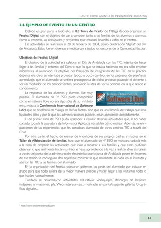2.4. EJEMPLO DE EVENTO EN UN CENTRO
Debido en gran parte a todo ello, el IES Torre del Prado5
de Málaga decidió organizar un
Festival Digital con el objetivo de dar a conocer tanto a las familias de los alumnos y alumnas,
como al entorno, las actividades y proyectos que estaban llevando a cabo en el centro.
Las actividades se realizaron el 20 de febrero de 2004, como celebración "digital" del Día
de Andalucía. Éstas fueron diversas e implicaron a todos los sectores de la Comunidad Escolar.
Objetivos del Festival Digital
El objetivo de la actividad era celebrar el Día de Andalucía con las TIC. Intentando hacer
llegar a las familias y entorno del Centro que lo que se estaba haciendo no era sólo enseñar
informática al alumnado. El objetivo del Proyecto de integración de las TIC en la práctica
docente era otro: se intentaba provocar (poco a poco) cambios en los procesos de enseñanza
aprendizaje, que el alumnado se sintiera protagonista de dicho proceso, pasando el docente a
ser un mediador de los conocimientos, olvidando la idea de ser la persona en la que reside el
conocimiento.
La respuesta de los alumnos y alumnas fue muy
positiva. El alumnado de 3º ESO pudo comprobar
cómo el software libre no era algo sólo de su instituto
en su visita a la Conferencia Internacional de Software
Libre que se celebraba en Málaga en dichas fechas, sino que es una filosofía de trabajo que lleva
bastantes años y por la que las administraciones públicas están apostando decididamente.
El de primer ciclo de ESO pudo aprender a realizar diversas actividades que, al no haber
cursado todavía la asignatura de Informática Aplicada, no sabían cómo realizar. Además, se enri-
quecieron de las experiencias que les contaban alumnado de otros centros TIC a través del
Chat.
Por otra parte, el hecho de ejercer de monitores de sus propios padres y madres en el
Taller de Alfabetización de familias, hizo que el alumnado de 4º ESO se motivara todavía más
a la hora de preparar las actividades que iban a mostrar a sus familias y que éstas pudieran
observar lo que realmente hacían sus hijos e hijas, aprendiendo a la vez a realizar diversas tareas
a través del portal de la administración electrónica que la Junta de Andalucía posee en Internet;
de ese modo se conseguían dos objetivos: mostrar lo que realmente se hacía en el Instituto y
acercar las TIC a las familias del alumnado.
En la organización del Festival quedaron patentes las ganas del alumnado por trabajar en
grupo para que todo saliera de la mejor manera posible y hacer llegar a los visitantes todo lo
que hacían habitualmente.
También se desarrollaron actividades educativas: videojuegos, descargas de Internet,
imágenes, animaciones, gifs, Webs interesantes... mostradas en pantalla gigante, galerías fotográ-
ficas digitales...
LAS TIC COMO AGENTES DE INNOVACIÓN EDUCATIVA
63
5
http://www.iestorredelprado.com
TIC_como_agentes_innovacionOK.qxd 25/11/05 16:27 PÆgina 63
 