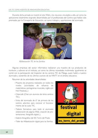 Durante dicha jornada se mostró el sitio Web y los recursos vinculados a ella, así como las
aplicaciones totalmente originales desarrolladas por el profesorado del Centro que habían sido
premiadas por la Consejería de Educación, así como trabajos y aportaciones del alumnado.
Algunas empresas del sector informático realizaron una muestra de sus productos de
hardware y software en el instituto, así como las últimas novedades multimedia. Igualmente se
contó con la participación del Inspector de los centros TIC de Málaga, quien habló a nuestro
alumnado y asistentes de los últimos avances de las NNTT en el ámbito educativo.
Resumen de las actividades desarrolladas:
· Muestra de proyectos realizados en todos los
niveles (actividades de refuerzo de
matemáticas, pentagramas musicales, inglés con
Hot Potatoes...)
· Cibercafé (Chat con alumnos de otros centros
TIC).
· Visita del alumnado de 6º de primaria de los
centros adscritos para conocer el funciona-
miento de las aulas TIC.
· Talleres formativos para todo el alumnado
(elaboración de páginas Web, creación de pre-
sentaciones, fotografía digital...).
· Galería fotográfica del IES Torre del Prado
· Taller de Alfabetización digital para las familias.
LAS TIC COMO AGENTES DE INNOVACIÓN EDUCATIVA
64
Alfabetización TIC de las familias
TIC_como_agentes_innovacionOK.qxd 25/11/05 16:28 PÆgina 64
 
