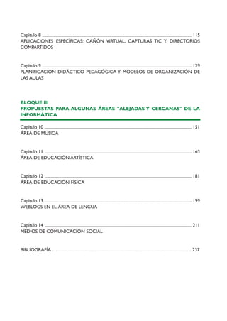 Capítulo 8 .............................................................................................................................................. 115
APLICACIONES ESPECÍFICAS: CAÑÓN VIRTUAL, CAPTURAS TIC Y DIRECTORIOS
COMPARTIDOS
Capítulo 9 .............................................................................................................................................. 129
PLANIFICACIÓN DIDÁCTICO PEDAGÓGICA Y MODELOS DE ORGANIZACIÓN DE
LAS AULAS
BLOQUE III
PROPUESTAS PARA ALGUNAS ÁREAS "ALEJADAS Y CERCANAS" DE LA
INFORMÁTICA
Capítulo 10 ............................................................................................................................................ 151
ÁREA DE MÚSICA
Capítulo 11 ............................................................................................................................................ 163
ÁREA DE EDUCACIÓN ARTÍSTICA
Capítulo 12 ............................................................................................................................................ 181
ÁREA DE EDUCACIÓN FÍSICA
Capítulo 13 ............................................................................................................................................ 199
WEBLOGS EN EL ÁREA DE LENGUA
Capítulo 14 ............................................................................................................................................ 211
MEDIOS DE COMUNICACIÓN SOCIAL
BIBLIOGRAFÍA .................................................................................................................................... 237
TIC_como_agentes_innovacionOK.qxd 25/11/05 16:26 PÆgina 8
 