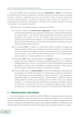 Para Salinas (2004, 36) la innovación va asociada a planificación y mejora: "Si consideramos
la innovación como la selección, organización y utilización creativa de recursos humanos y materiales
de formas novedosas y apropiadas que den como resultado el logro de objetivos previamente
marcados, estamos hablando de cambios que producen mejora, cambios que responden a un
proceso planeado, deliberativo, sistematizado e intencional, no de simples novedades, de cambios
momentáneos ni de propuestas visionarias".
¿Qué elementos nos permiten distinguir innovación de cambio?
a) Innovación supone una transformación significativa e implica un cambio en nuestra
concepción de enseñanza, que obviamente repercutirá en nuestra práctica educativa,
en nuestros hábitos… con el fin de mejorar la calidad del aprendizaje. Y este proceso
comienza en los centros TIC con una reflexión previa (que se concreta en sus
proyectos) que pretende dar respuesta a unas necesidades detectadas en su entorno.
Este es el punto de partida para una transformación que debe ser gradual, que abre el
camino a ese proceso de innovación.
b) La innovación NO es un fin, es un medio para mejorar la calidad y conseguir con
mayores garantías los fines que se persigue en los centros educativos. Si consideramos
innovación el hecho de la llegada de equipos informáticos sin que se produzca otro
tipo de cambios, lo que habrá ocurrido realmente es que se ha cambiado algunos
recursos, pero no un cambio significativo en la enseñanza.
c) Innovación NO implica necesariamente una invención, aunque sí un cambio que
propicia una mayor calidad. En este proceso debemos apoyarnos en lo existente y
complementarlo con lo "nuevo". Los centros TIC no son "revolucionarios" en el sentido
de desterrar lo anterior, sino innovadores al incorporar elementos nuevos (que se
suman a los que se disponía) para lograr una enseñanza de calidad.
d) Innovación SÍ implica una intencionalidad o intervención deliberada. La aprobación de
los proyectos a los centros TIC supone un reconocimiento a dicha labor de planifica-
ción intencionada que se hace desde los centros solicitantes. Y esa planificación,
obviamente, debe ser controlada, revisada… periódicamente y reflexionar, desde la
práctica, sobre los cambios que se produzcan en los centros. Como con cualquier
previsión, si a lo largo del desarrollo del proyecto es necesario modificarlo, para que
se convierta en un instrumento útil (no en un obstáculo), y debido a que se requiera
su adecuación a las circunstancias que se produzcan en la práctica diaria, debe hacerse.
2. INNOVACIÓNY RECURSOS
En muchas ocasiones, como especifica Cebrián (2004a) la innovación educativa suele venir
asociada a la adaptación, revisión y/o producción de materiales educativos. Esto no tiene por
qué ser necesariamente así, pues el profesorado debe saber cómo explotar didácticamente los
recursos, no tiene por qué elaborarlos, aunque a veces requiera adaptarlos y modificarlos a una
situación personal (más adelante hablaremos de aplicaciones para poder hacerlo si se desea).
LAS TIC COMO AGENTES DE INNOVACIÓN EDUCATIVA
70
TIC_como_agentes_innovacionOK.qxd 25/11/05 16:28 PÆgina 70
 