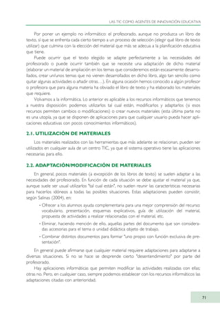 Por poner un ejemplo no informático: el profesorado, aunque no produzca un libro de
texto, sí que se enfrenta cada cierto tiempo a un proceso de selección (elegir qué libro de texto
utilizar) que culmina con la elección del material que más se adecua a la planificación educativa
que tiene.
Puede ocurrir que el texto elegido se adapte perfectamente a las necesidades del
profesorado o puede ocurrir también que se necesite una adaptación de dicho material
(elaborar un material de ampliación en los temas que consideremos están escasamente desarro-
llados, crear un/unos temas que no vienen desarrollados en dicho libro, algo tan sencillo como
quitar algunas actividades o añadir otras…). En alguna ocasión hemos conocido a algún profesor
o profesora que para alguna materia ha obviado el libro de texto y ha elaborado los materiales
que requiere.
Volvamos a la informática. Lo anterior es aplicable a los recursos informáticos que tenemos
a nuestra disposición: podemos utilizarlos tal cual están, modificarlos y adaptarlos (si esos
recursos permiten cambios o modificaciones) o crear nuevos materiales (esta última parte no
es una utopía, ya que se disponen de aplicaciones para que cualquier usuario pueda hacer apli-
caciones educativas con pocos conocimientos informáticos).
2.1. UTILIZACIÓN DE MATERIALES
Los materiales realizados con las herramientas que más adelante se relacionan, pueden ser
utilizados en cualquier aula de un centro TIC, ya que el sistema operativo tiene las aplicaciones
necesarias para ello.
2.2. ADAPTACIÓN/MODIFICACIÓN DE MATERIALES
En general, pocos materiales (a excepción de los libros de texto) se suelen adaptar a las
necesidades del profesorado. En función de cada situación se debe ajustar el material ya que,
aunque suele ser usual utilizarlos "tal cual están", no suelen reunir las características necesarias
para hacerlos idóneos a todas las posibles situaciones. Estas adaptaciones pueden consistir,
según Salinas (2004), en:
· Ofrecer a los alumnos ayuda complementaria para una mejor comprensión del recurso:
vocabulario, presentación, esquemas explicativos, guía de utilización del material,
propuesta de actividades a realizar relacionadas con el material, etc.
· Eliminar, haciendo mención de ello, aquellas partes del documento que son considera-
das accesorias para el tema o unidad didáctica objeto de trabajo.
· Combinar distintos documentos para formar "uno propio con función exclusiva de pre-
sentación".
En general puede afirmarse que cualquier material requiere adaptaciones para adaptarse a
diversas situaciones. Si no se hace se desprende cierto "desentendimiento" por parte del
profesorado.
Hay aplicaciones informáticas que permiten modificar las actividades realizadas con ellas;
otras no. Pero, en cualquier caso, siempre podemos establecer con los recursos informáticos las
adaptaciones citadas con anterioridad.
LAS TIC COMO AGENTES DE INNOVACIÓN EDUCATIVA
71
TIC_como_agentes_innovacionOK.qxd 25/11/05 16:28 PÆgina 71
 