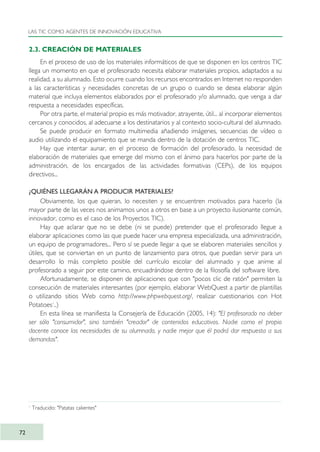 2.3. CREACIÓN DE MATERIALES
En el proceso de uso de los materiales informáticos de que se disponen en los centros TIC
llega un momento en que el profesorado necesita elaborar materiales propios, adaptados a su
realidad, a su alumnado. Esto ocurre cuando los recursos encontrados en Internet no responden
a las características y necesidades concretas de un grupo o cuando se desea elaborar algún
material que incluya elementos elaborados por el profesorado y/o alumnado, que venga a dar
respuesta a necesidades específicas.
Por otra parte, el material propio es más motivador, atrayente, útil... al incorporar elementos
cercanos y conocidos, al adecuarse a los destinatarios y al contexto socio-cultural del alumnado.
Se puede producir en formato multimedia añadiendo imágenes, secuencias de vídeo o
audio utilizando el equipamiento que se manda dentro de la dotación de centros TIC.
Hay que intentar aunar, en el proceso de formación del profesorado, la necesidad de
elaboración de materiales que emerge del mismo con el ánimo para hacerlos por parte de la
administración, de los encargados de las actividades formativas (CEPs), de los equipos
directivos...
¿QUIÉNES LLEGARÁN A PRODUCIR MATERIALES?
Obviamente, los que quieran, lo necesiten y se encuentren motivados para hacerlo (la
mayor parte de las veces nos animamos unos a otros en base a un proyecto ilusionante común,
innovador, como es el caso de los Proyectos TIC).
Hay que aclarar que no se debe (ni se puede) pretender que el profesorado llegue a
elaborar aplicaciones como las que puede hacer una empresa especializada, una administración,
un equipo de programadores... Pero sí se puede llegar a que se elaboren materiales sencillos y
útiles, que se conviertan en un punto de lanzamiento para otros, que puedan servir para un
desarrollo lo más completo posible del currículo escolar del alumnado y que anime al
profesorado a seguir por este camino, encuadrándose dentro de la filosofía del software libre.
Afortunadamente, se disponen de aplicaciones que con "pocos clic de ratón" permiten la
consecución de materiales interesantes (por ejemplo, elaborar WebQuest a partir de plantillas
o utilizando sitios Web como http://www.phpwebquest.org/, realizar cuestionarios con Hot
Potatoes1
..)
En esta línea se manifiesta la Consejería de Educación (2005, 14): "El profesorado no deber
ser sólo "consumidor", sino también "creador" de contenidos educativos. Nadie como el propio
docente conoce las necesidades de su alumnado, y nadie mejor que él podrá dar respuesta a sus
demandas".
LAS TIC COMO AGENTES DE INNOVACIÓN EDUCATIVA
72
1
Traducido: "Patatas calientes"
TIC_como_agentes_innovacionOK.qxd 25/11/05 16:28 PÆgina 72
 